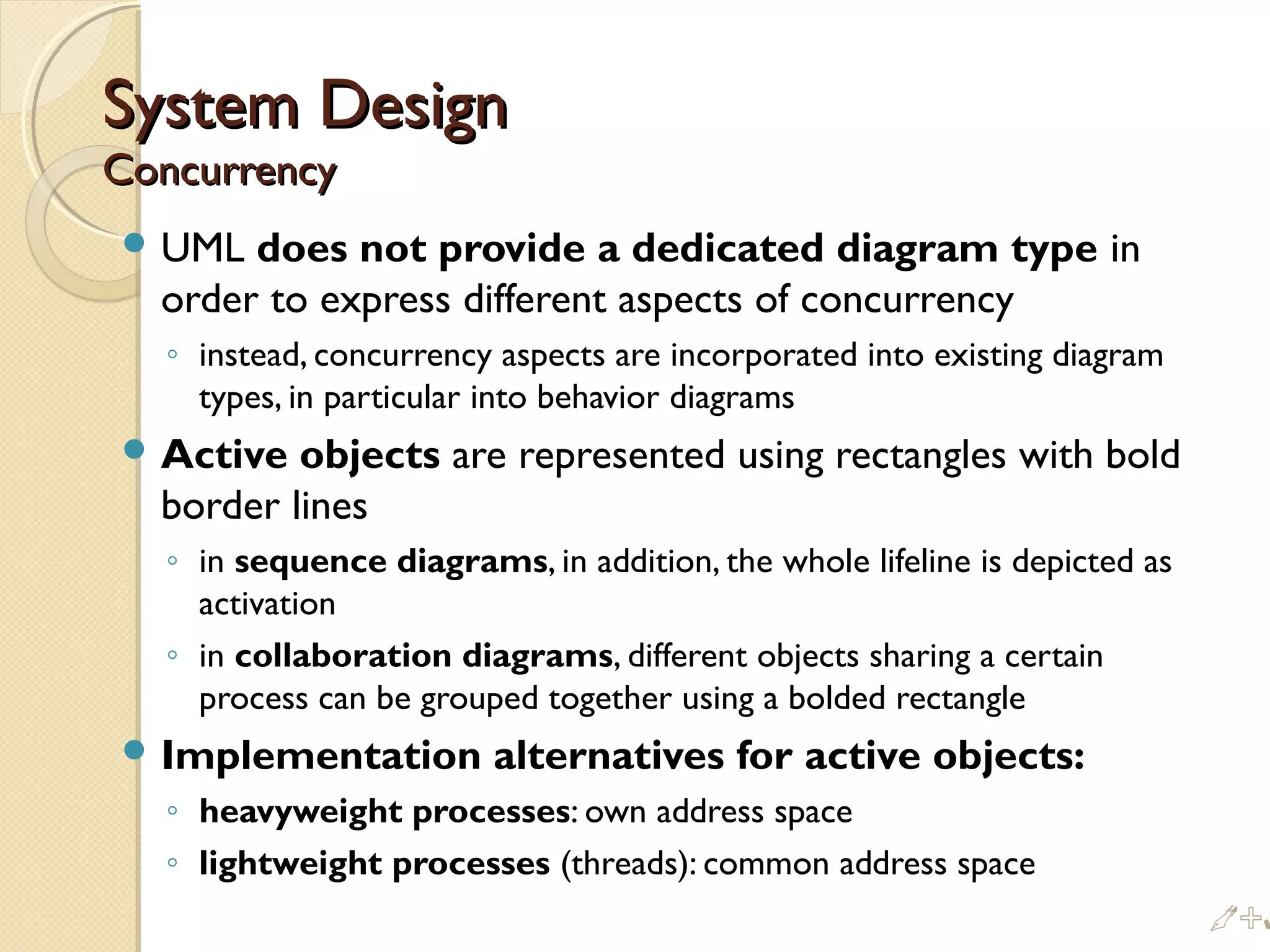 System DesignSystem Design
ConcurrencyConcurrency
 UML does not provide a dedicated diagram type in
order to express different aspects of concurrency
◦ instead, concurrency aspects are incorporated into existing diagram
types, in particular into behavior diagrams
 Active objects are represented using rectangles with bold
border lines
◦ in sequence diagrams, in addition, the whole lifeline is depicted as
activation
◦ in collaboration diagrams, different objects sharing a certain
process can be grouped together using a bolded rectangle
 Implementation alternatives for active objects:
◦ heavyweight processes: own address space
◦ lightweight processes (threads): common address space
%
 