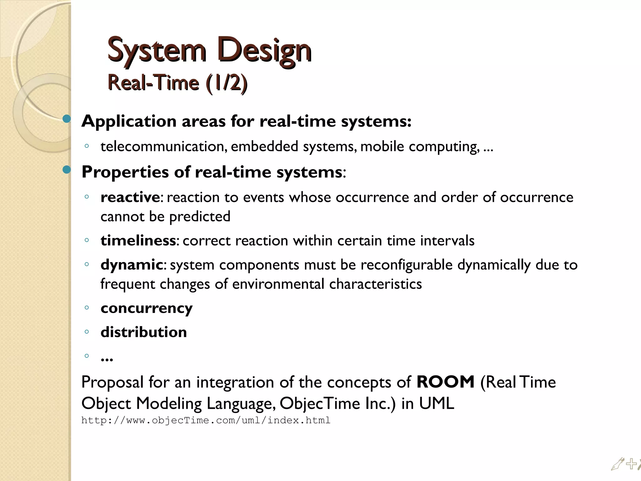 System DesignSystem Design
Real-Time (1/2)Real-Time (1/2)
 Application areas for real-time systems:
◦ telecommunication, embedded systems, mobile computing, ...
 Properties of real-time systems:
◦ reactive: reaction to events whose occurrence and order of occurrence
cannot be predicted
◦ timeliness: correct reaction within certain time intervals
◦ dynamic: system components must be reconfigurable dynamically due to
frequent changes of environmental characteristics
◦ concurrency
◦ distribution
◦ ...
Proposal for an integration of the concepts of ROOM (Real Time
Object Modeling Language, ObjecTime Inc.) in UML
http://www.objecTime.com/uml/index.html
%#
 