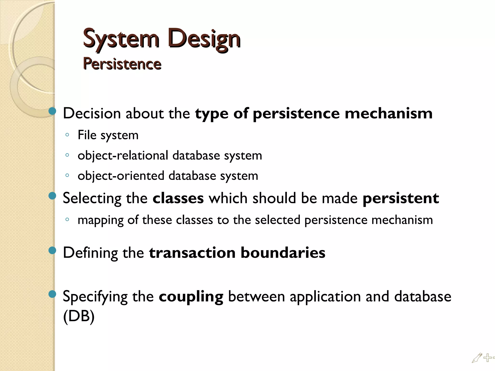 System DesignSystem Design
PersistencePersistence
 Decision about the type of persistence mechanism
◦ File system
◦ object-relational database system
◦ object-oriented database system
 Selecting the classes which should be made persistent
◦ mapping of these classes to the selected persistence mechanism
 Defining the transaction boundaries
 Specifying the coupling between application and database
(DB)
%%
 