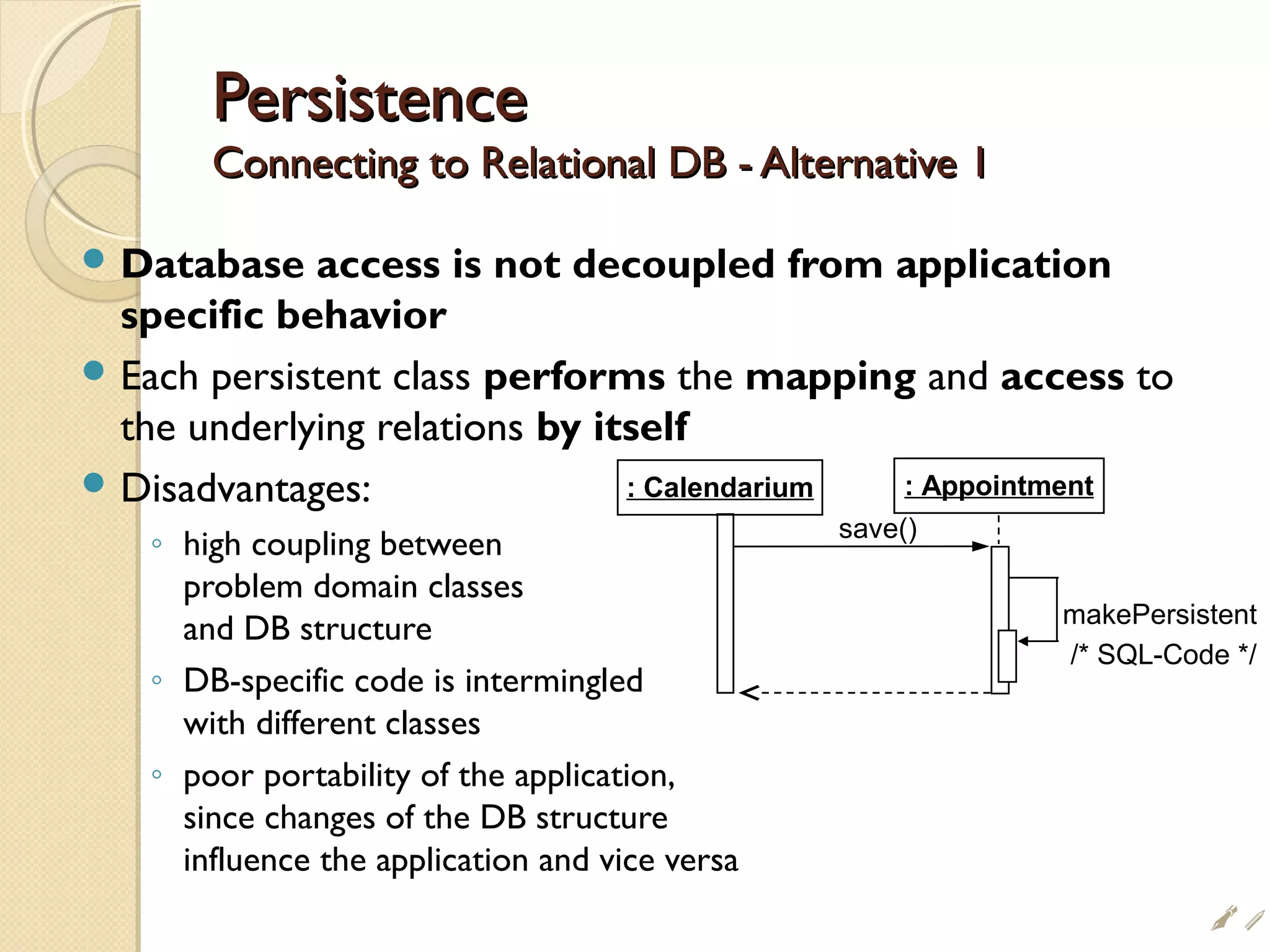 PersistencePersistence
Connecting to Relational DB - Alternative 1Connecting to Relational DB - Alternative 1
 Database access is not decoupled from application
specific behavior
 Each persistent class performs the mapping and access to
the underlying relations by itself
 Disadvantages:
◦ high coupling between
problem domain classes
and DB structure
◦ DB-specific code is intermingled
with different classes
◦ poor portability of the application,
since changes of the DB structure
influence the application and vice versa
save()
: Calendarium : Appointment
makePersistent
/* SQL-Code */
ii
 