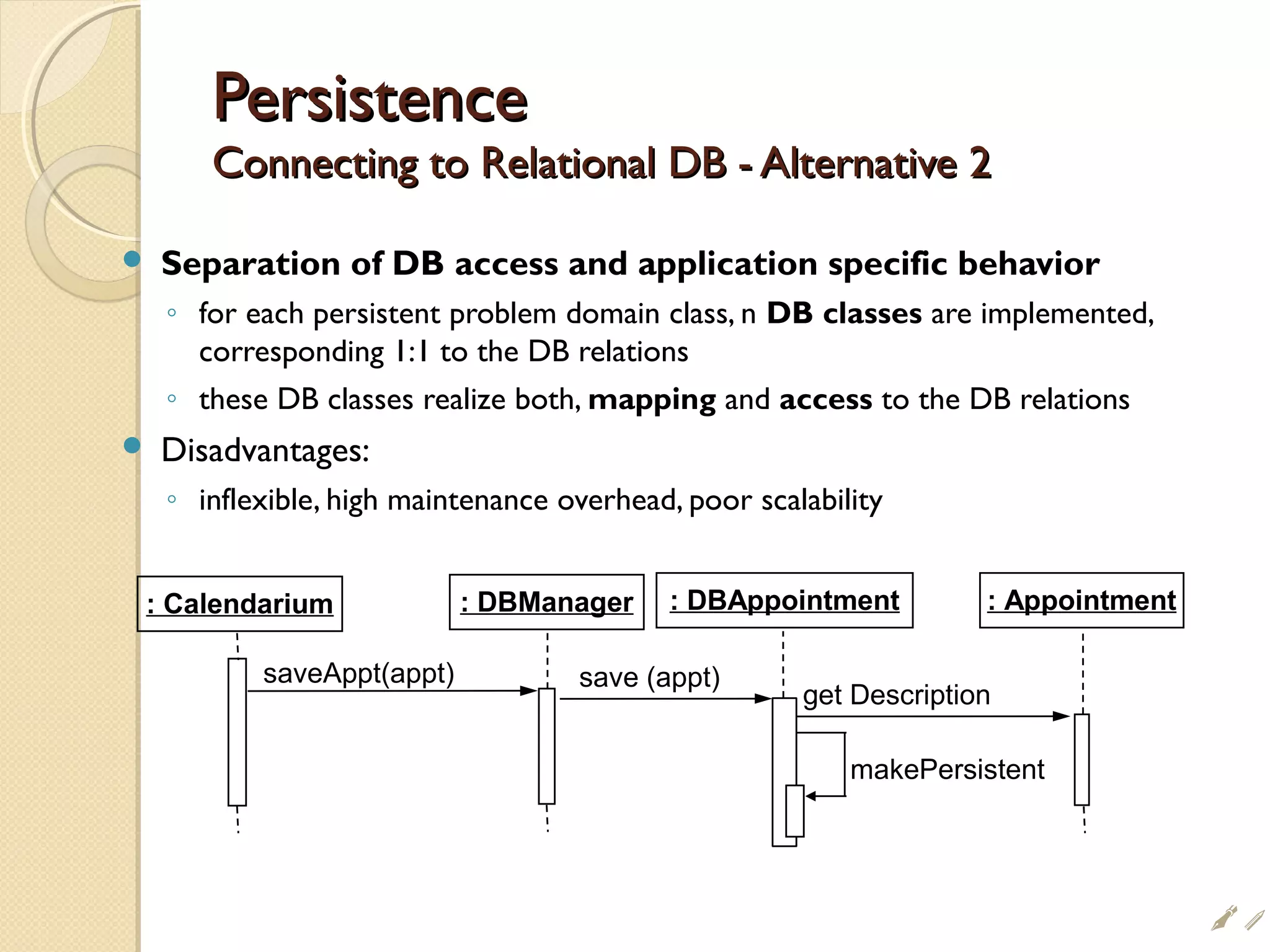 PersistencePersistence
Connecting to Relational DB - Alternative 2Connecting to Relational DB - Alternative 2
 Separation of DB access and application specific behavior
◦ for each persistent problem domain class, n DB classes are implemented,
corresponding 1:1 to the DB relations
◦ these DB classes realize both, mapping and access to the DB relations
 Disadvantages:
◦ inflexible, high maintenance overhead, poor scalability
saveAppt(appt)
: Calendarium : DBAppointment: DBManager : Appointment
save (appt)
get Description
makePersistent
i
 