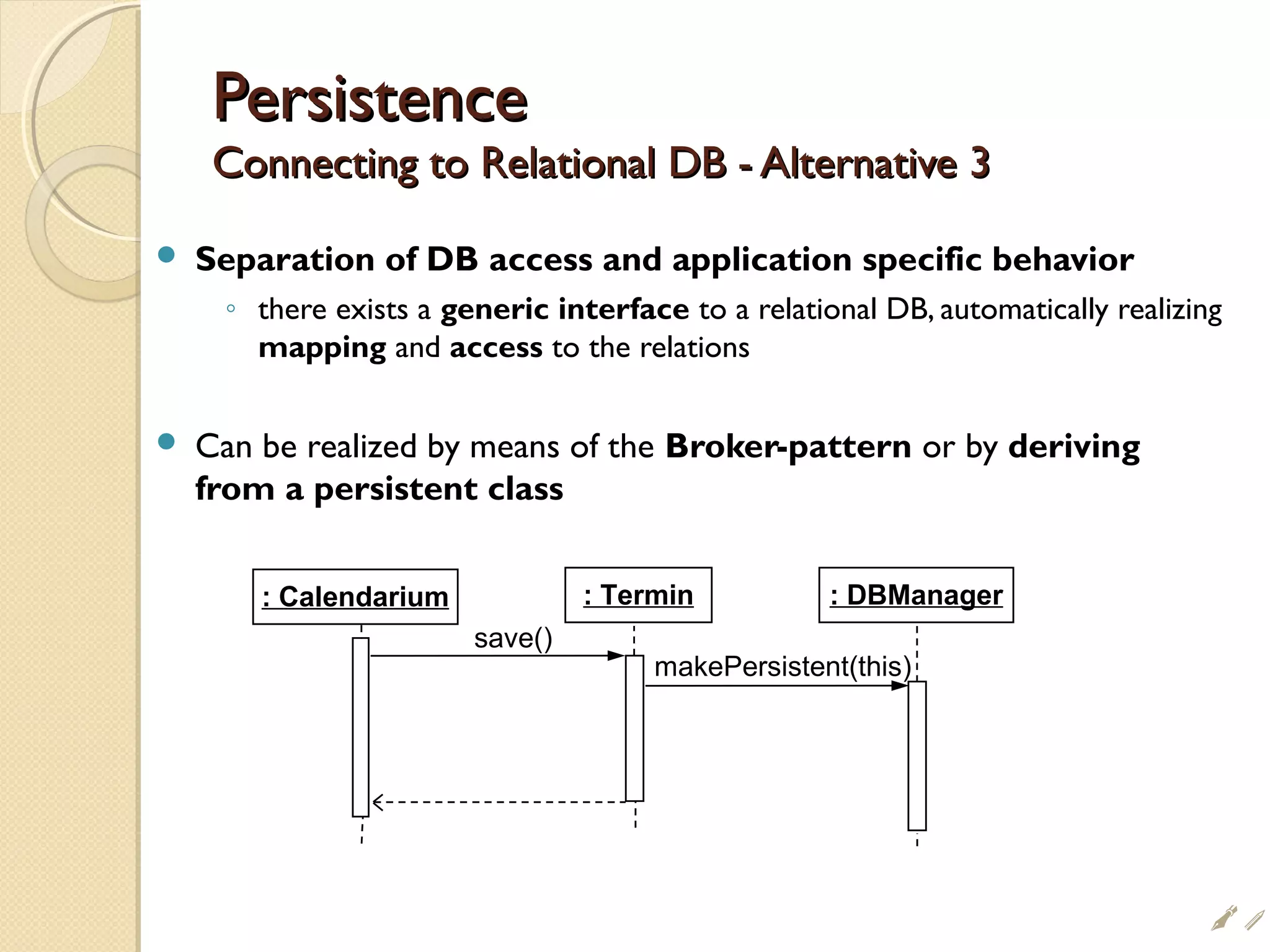 PersistencePersistence
Connecting to Relational DB - Alternative 3Connecting to Relational DB - Alternative 3
 Separation of DB access and application specific behavior
◦ there exists a generic interface to a relational DB, automatically realizing
mapping and access to the relations
 Can be realized by means of the Broker-pattern or by deriving
from a persistent class
save()
: Calendarium : Termin : DBManager
makePersistent(this)
i
 
