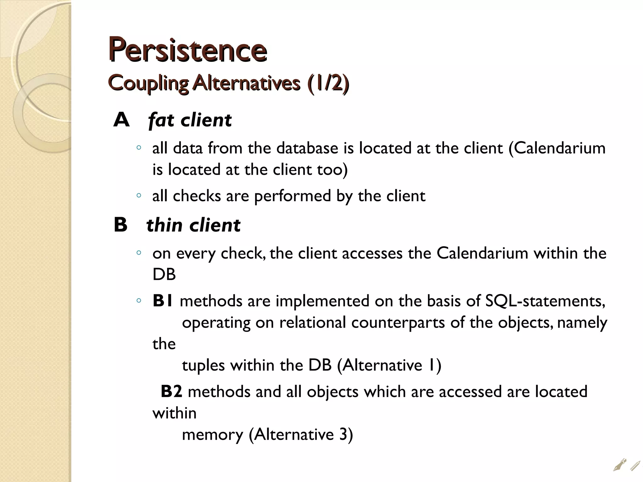 PersistencePersistence
Coupling Alternatives (1/2)Coupling Alternatives (1/2)
A fat client
◦ all data from the database is located at the client (Calendarium
is located at the client too)
◦ all checks are performed by the client
B thin client
◦ on every check, the client accesses the Calendarium within the
DB
◦ B1 methods are implemented on the basis of SQL-statements,
operating on relational counterparts of the objects, namely
the
tuples within the DB (Alternative 1)
B2 methods and all objects which are accessed are located
within
memory (Alternative 3)
i
 