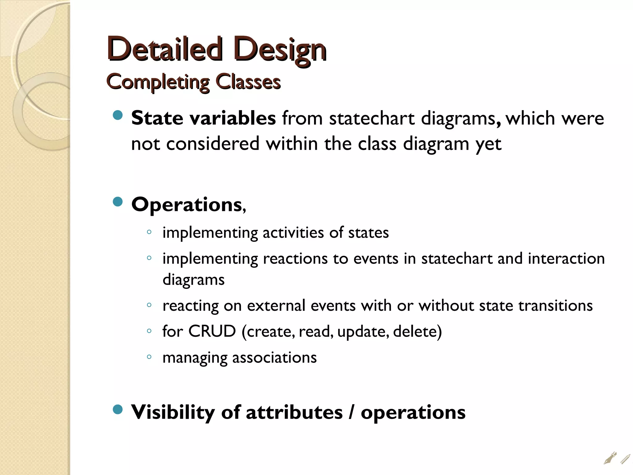 Detailed DesignDetailed Design
Completing ClassesCompleting Classes
 State variables from statechart diagrams, which were
not considered within the class diagram yet
 Operations,
◦ implementing activities of states
◦ implementing reactions to events in statechart and interaction
diagrams
◦ reacting on external events with or without state transitions
◦ for CRUD (create, read, update, delete)
◦ managing associations
 Visibility of attributes / operations
i
 