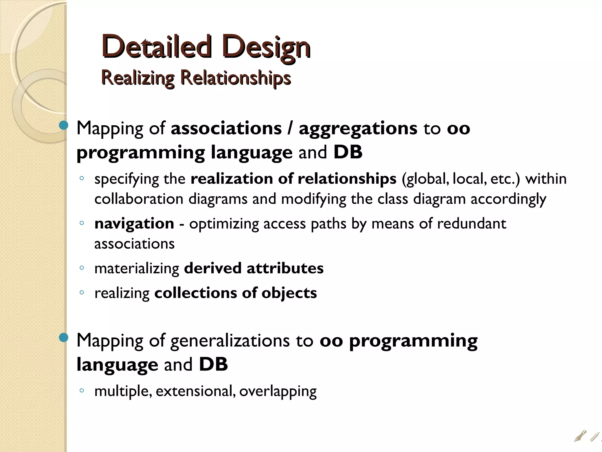 Detailed DesignDetailed Design
Realizing RelationshipsRealizing Relationships
 Mapping of associations / aggregations to oo
programming language and DB
◦ specifying the realization of relationships (global, local, etc.) within
collaboration diagrams and modifying the class diagram accordingly
◦ navigation - optimizing access paths by means of redundant
associations
◦ materializing derived attributes
◦ realizing collections of objects
 Mapping of generalizations to oo programming
language and DB
◦ multiple, extensional, overlapping
i#
 