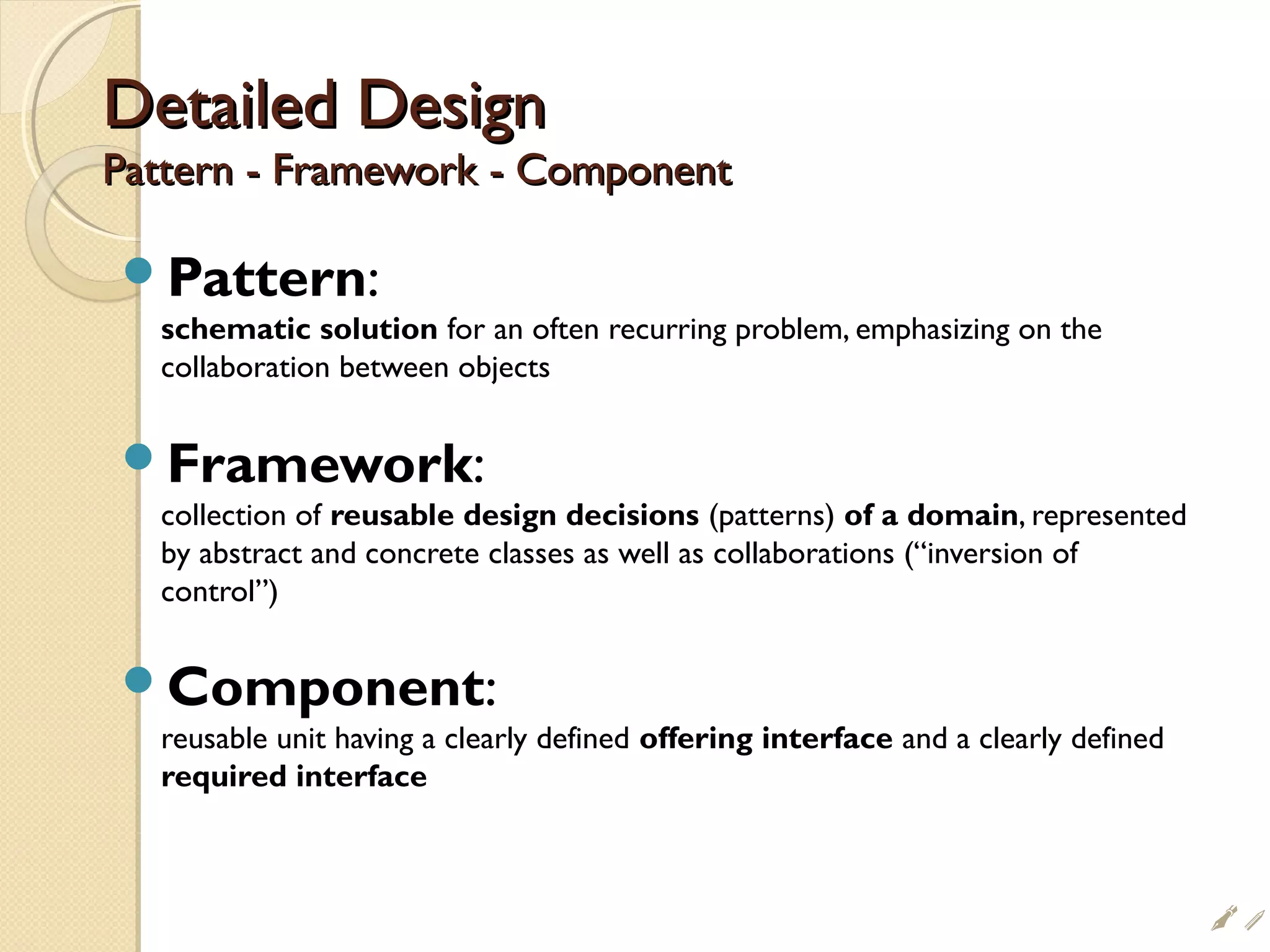 Detailed DesignDetailed Design
Pattern - Framework - ComponentPattern - Framework - Component
Pattern:
schematic solution for an often recurring problem, emphasizing on the
collaboration between objects
Framework:
collection of reusable design decisions (patterns) of a domain, represented
by abstract and concrete classes as well as collaborations (“inversion of
control”)
Component:
reusable unit having a clearly defined offering interface and a clearly defined
required interface
i$
 