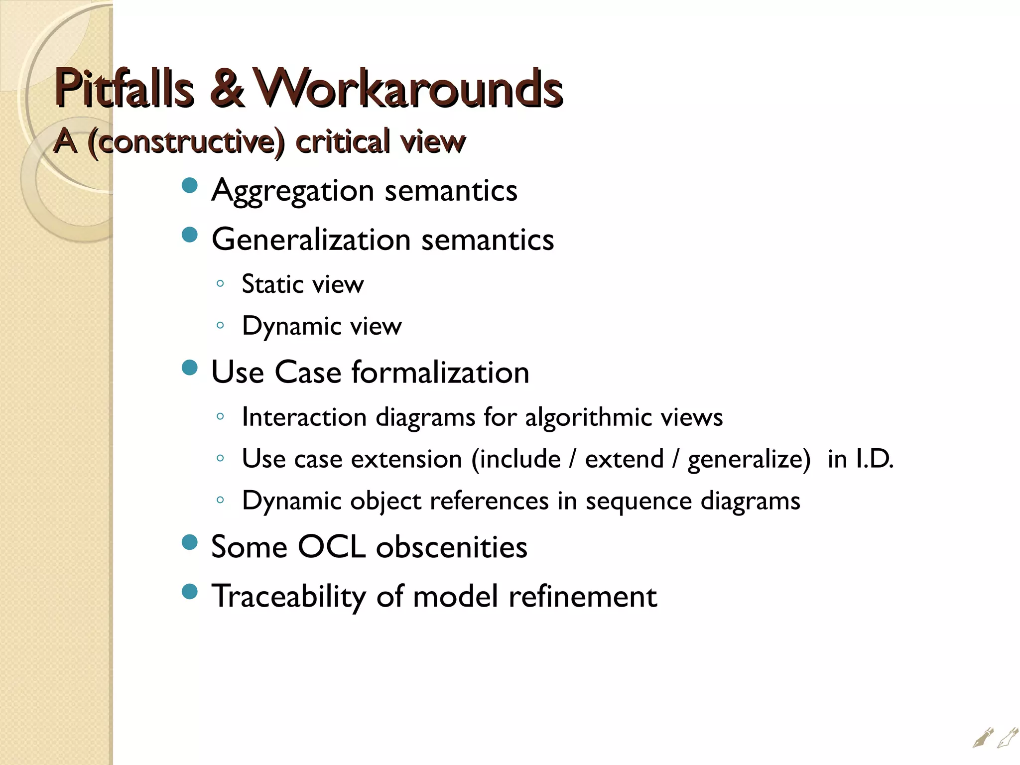 Pitfalls  WorkaroundsPitfalls  Workarounds
A (constructive) critical viewA (constructive) critical view
 Aggregation semantics
 Generalization semantics
◦ Static view
◦ Dynamic view
 Use Case formalization
◦ Interaction diagrams for algorithmic views
◦ Use case extension (include / extend / generalize) in I.D.
◦ Dynamic object references in sequence diagrams
 Some OCL obscenities
 Traceability of model refinement

 