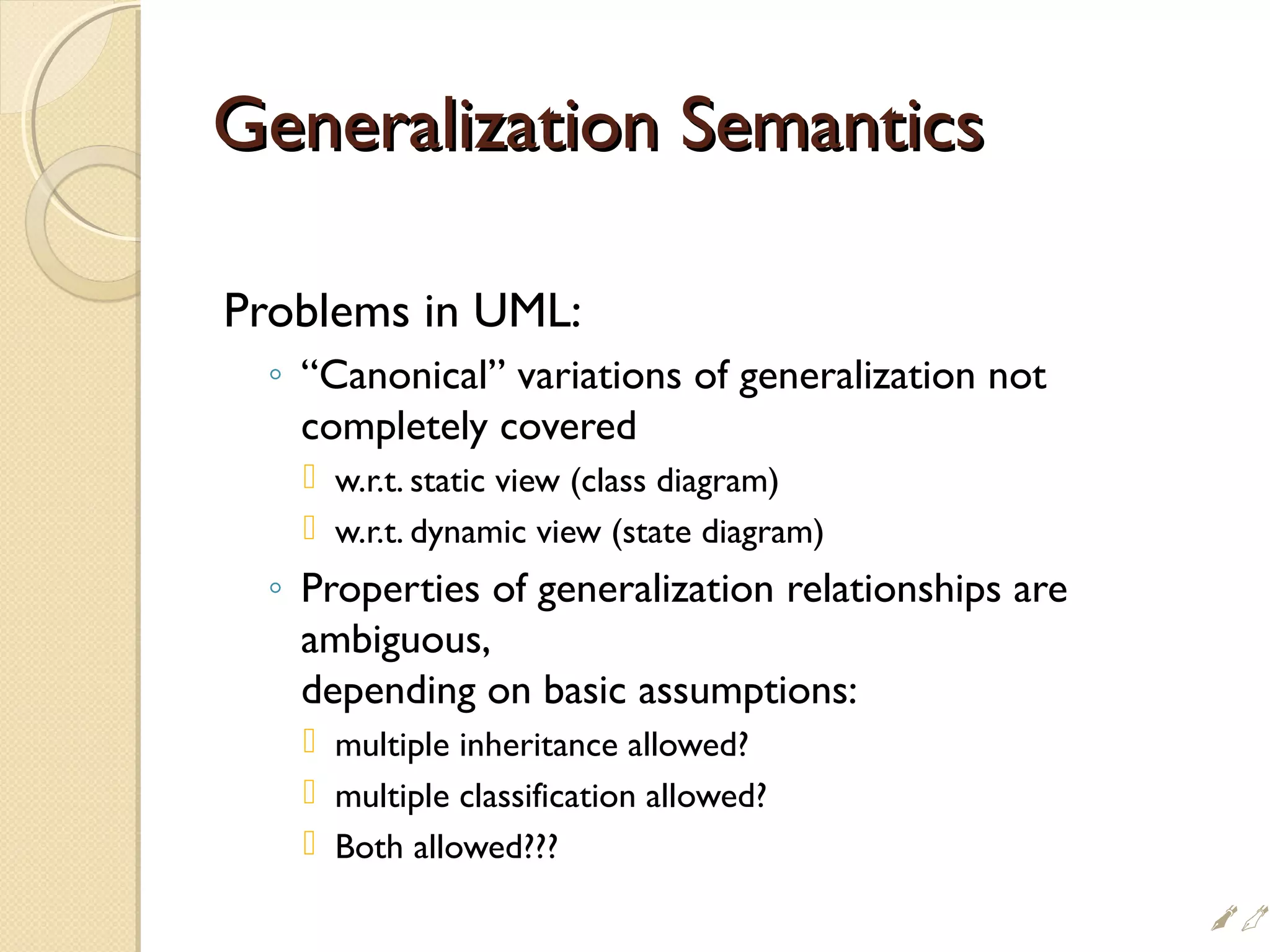 Generalization SemanticsGeneralization Semantics
Problems in UML:
◦ “Canonical” variations of generalization not
completely covered
 w.r.t. static view (class diagram)
 w.r.t. dynamic view (state diagram)
◦ Properties of generalization relationships are
ambiguous,
depending on basic assumptions:
 multiple inheritance allowed?
 multiple classification allowed?
 Both allowed???

 