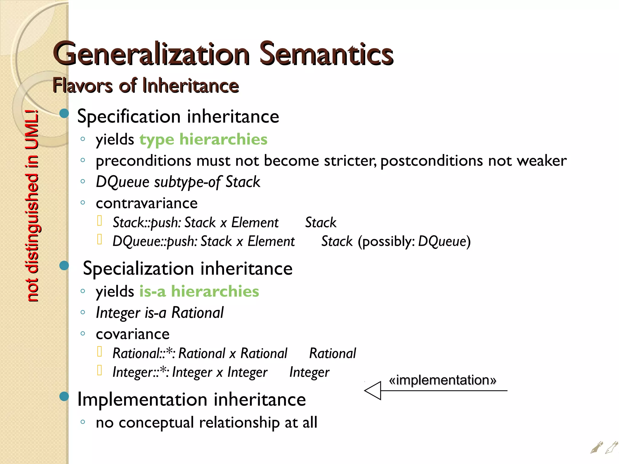 Generalization SemanticsGeneralization Semantics
Flavors of InheritanceFlavors of Inheritance
 Specification inheritance
◦ yields type hierarchies
◦ preconditions must not become stricter, postconditions not weaker
◦ DQueue subtype-of Stack
◦ contravariance
 Stack::push: Stack x Element Stack
 DQueue::push: Stack x Element Stack (possibly: DQueue)
 Specialization inheritance
◦ yields is-a hierarchies
◦ Integer is-a Rational
◦ covariance
 Rational::*: Rational x Rational Rational
 Integer::*: Integer x Integer Integer
 Implementation inheritance
◦ no conceptual relationship at all
«implementation»«implementation»
notdistinguishedinUML!notdistinguishedinUML!
#
 