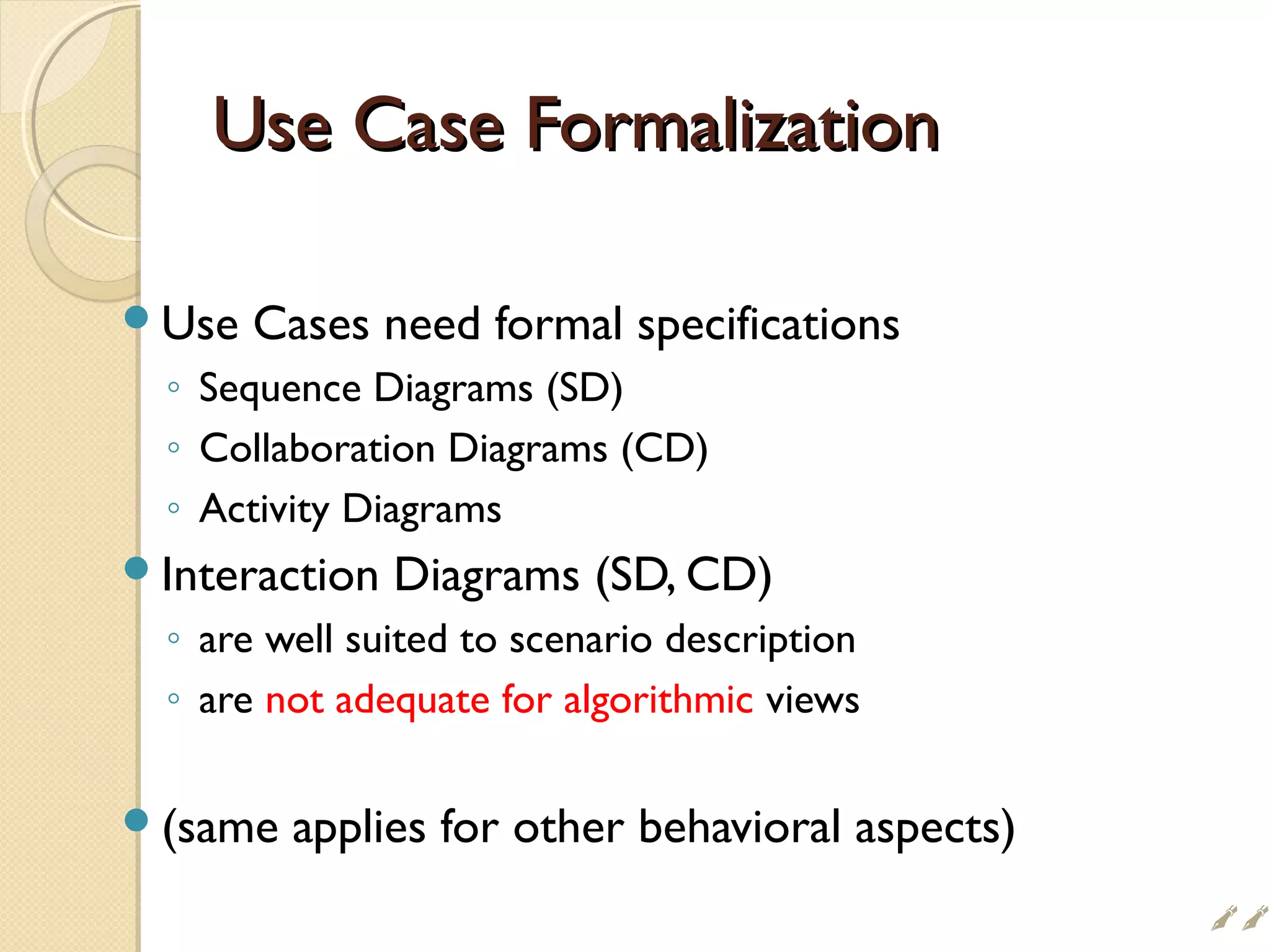 Use Case FormalizationUse Case Formalization
Use Cases need formal specifications
◦ Sequence Diagrams (SD)
◦ Collaboration Diagrams (CD)
◦ Activity Diagrams
Interaction Diagrams (SD, CD)
◦ are well suited to scenario description
◦ are not adequate for algorithmic views
(same applies for other behavioral aspects)

 