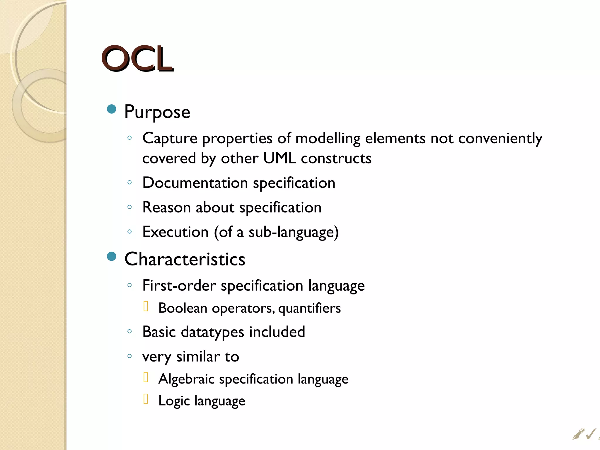 OCLOCL
 Purpose
◦ Capture properties of modelling elements not conveniently
covered by other UML constructs
◦ Documentation specification
◦ Reason about specification
◦ Execution (of a sub-language)
 Characteristics
◦ First-order specification language
 Boolean operators, quantifiers
◦ Basic datatypes included
◦ very similar to
 Algebraic specification language
 Logic language

 