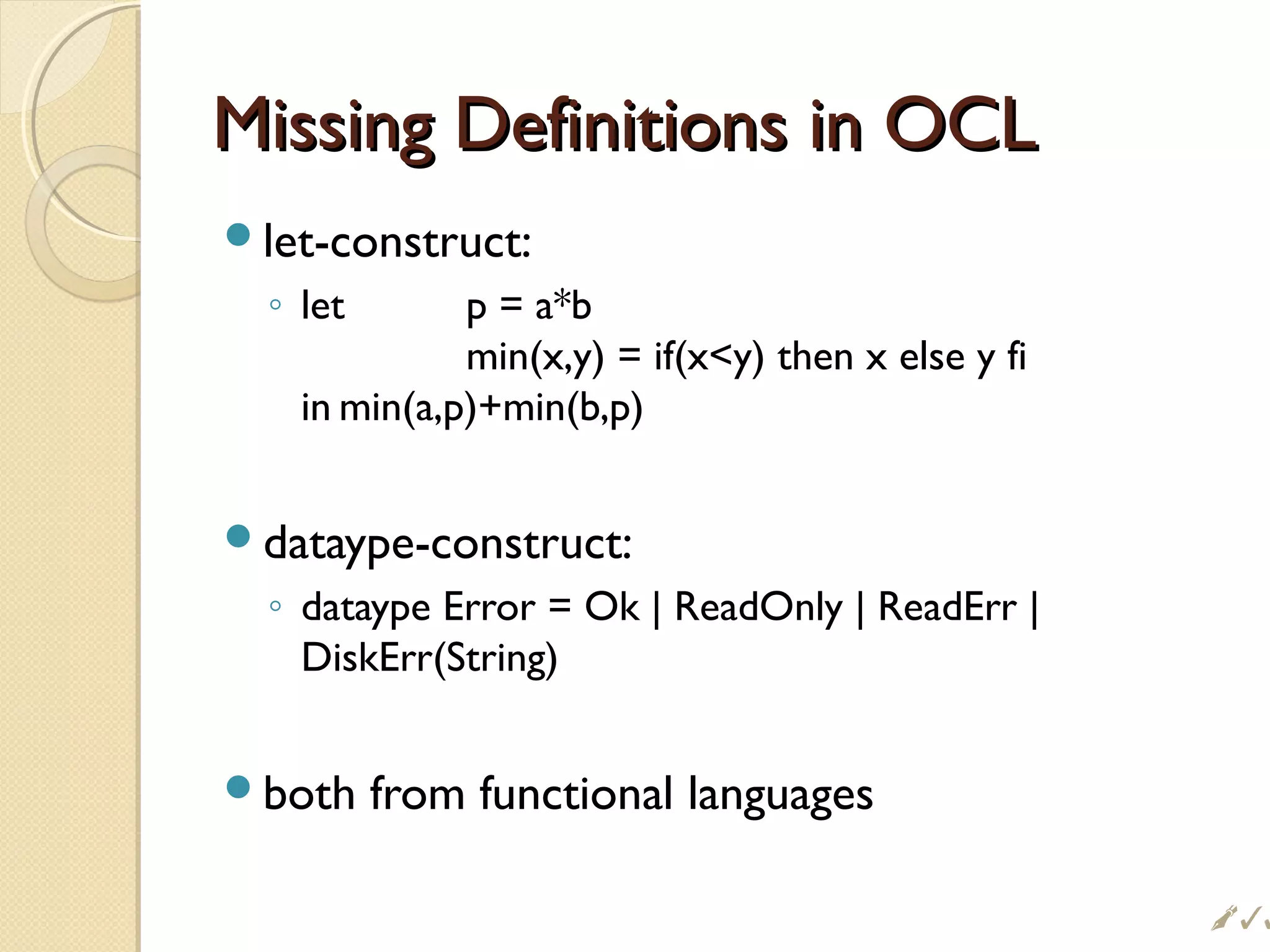 Missing Definitions in OCLMissing Definitions in OCL
let-construct:
◦ let p = a*b
min(x,y) = if(xy) then x else y fi
in min(a,p)+min(b,p)
dataype-construct:
◦ dataype Error = Ok | ReadOnly | ReadErr |
DiskErr(String)
both from functional languages

 