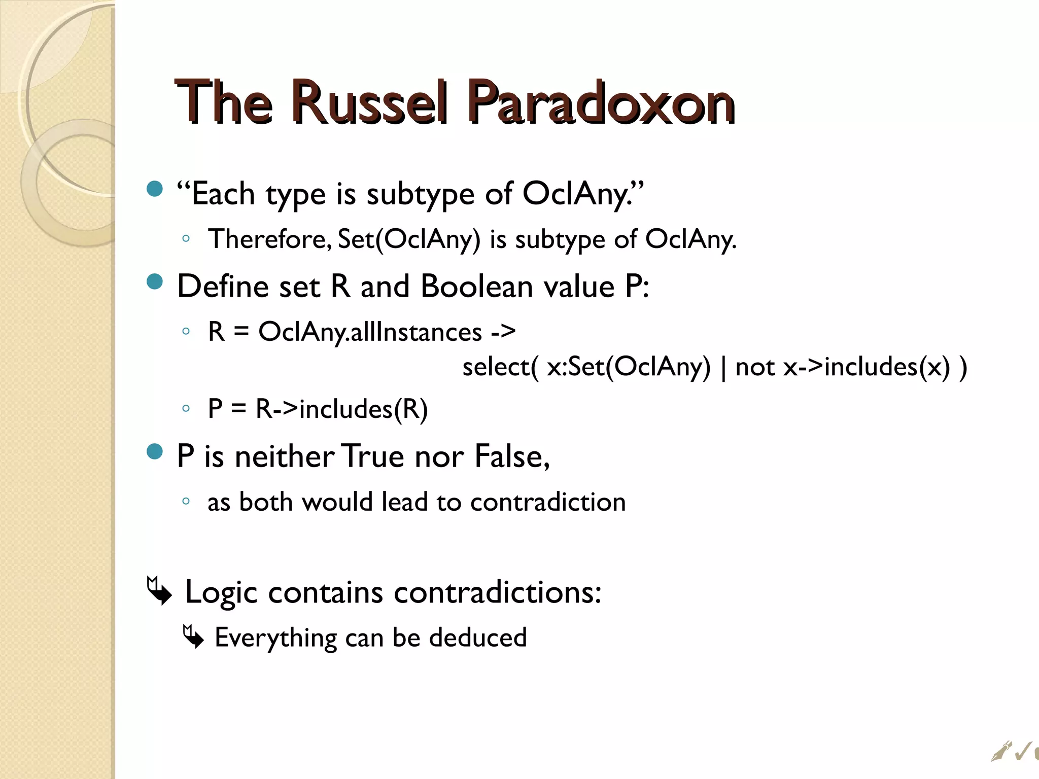 The Russel ParadoxonThe Russel Paradoxon
 “Each type is subtype of OclAny.”
◦ Therefore, Set(OclAny) is subtype of OclAny.
 Define set R and Boolean value P:
◦ R = OclAny.allInstances -
select( x:Set(OclAny) | not x-includes(x) )
◦ P = R-includes(R)
 P is neither True nor False,
◦ as both would lead to contradiction
 Logic contains contradictions:
 Everything can be deduced

 