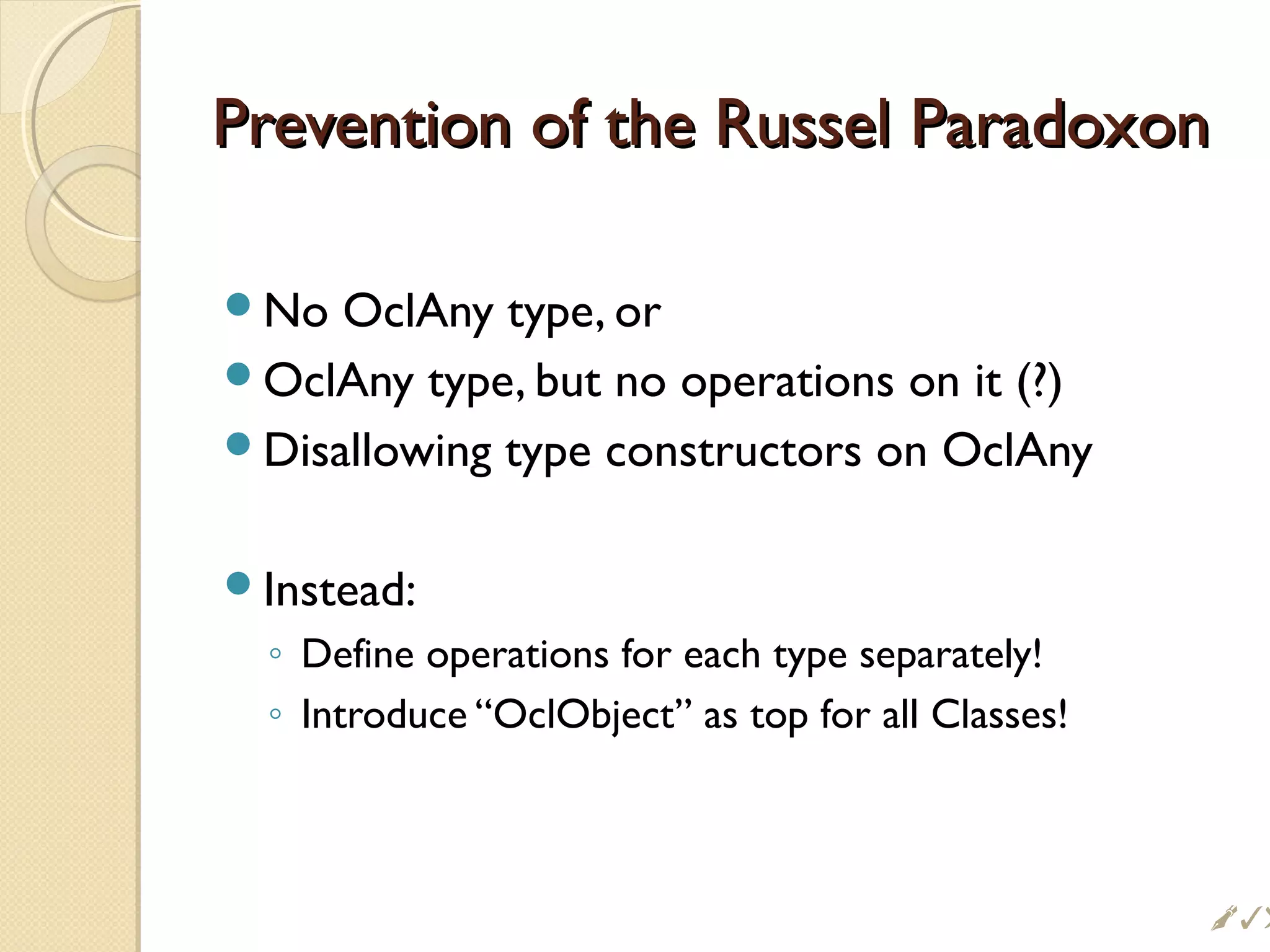 Prevention of the Russel ParadoxonPrevention of the Russel Paradoxon
No OclAny type, or
OclAny type, but no operations on it (?)
Disallowing type constructors on OclAny
Instead:
◦ Define operations for each type separately!
◦ Introduce “OclObject” as top for all Classes!
!
 