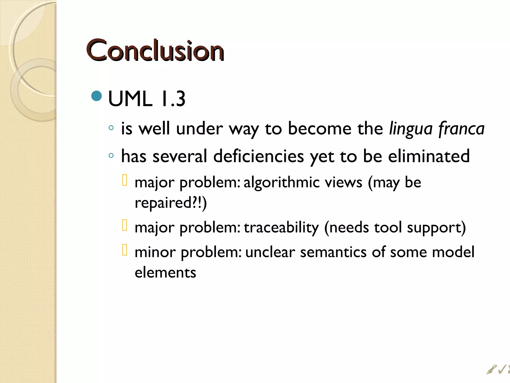 ConclusionConclusion
UML 1.3
◦ is well under way to become the lingua franca
◦ has several deficiencies yet to be eliminated
 major problem: algorithmic views (may be
repaired?!)
 major problem: traceability (needs tool support)
 minor problem: unclear semantics of some model
elements
$
 