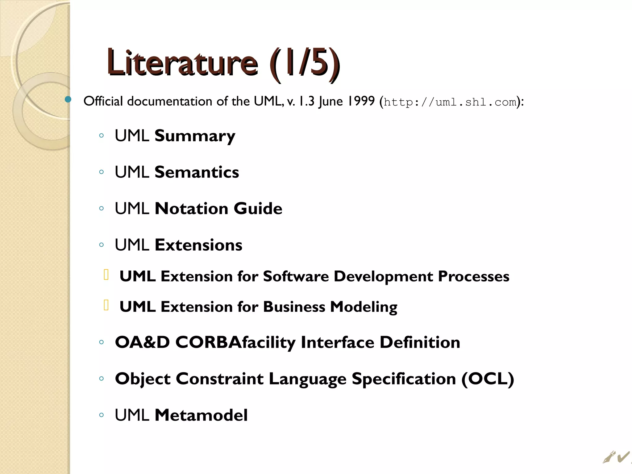 Literature (1/5)Literature (1/5)
 Official documentation of the UML, v. 1.3 June 1999 (http://uml.shl.com):
◦ UML Summary
◦ UML Semantics
◦ UML Notation Guide
◦ UML Extensions
 UML Extension for Software Development Processes
 UML Extension for Business Modeling
◦ OAD CORBAfacility Interface Definition
◦ Object Constraint Language Specification (OCL)
◦ UML Metamodel
 
 
