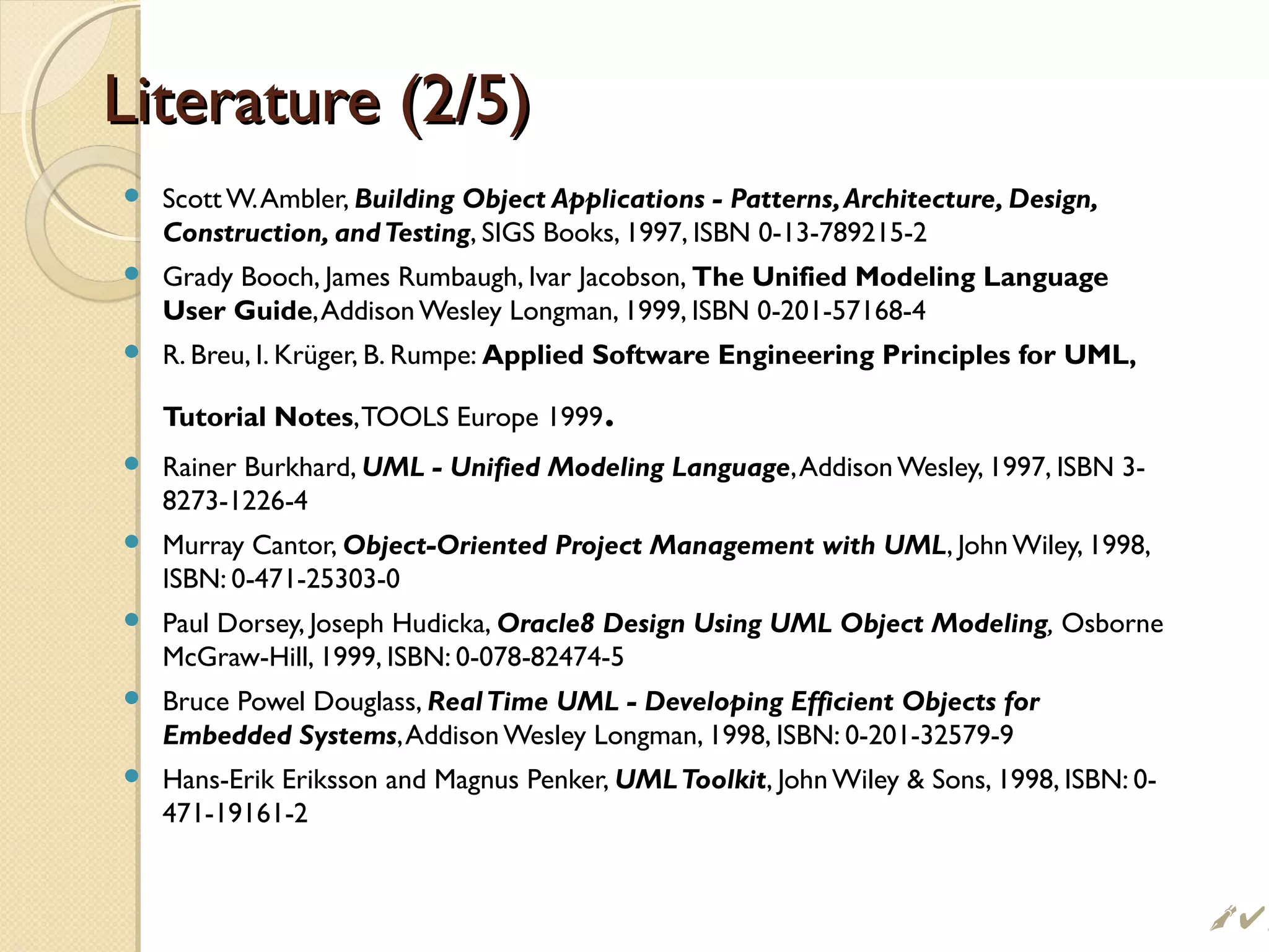 Literature (2/5)Literature (2/5)
 ScottW.Ambler, Building Object Applications - Patterns,Architecture, Design,
Construction, andTesting, SIGS Books, 1997, ISBN 0-13-789215-2
 Grady Booch, James Rumbaugh, Ivar Jacobson, The Unified Modeling Language
User Guide,AddisonWesley Longman, 1999, ISBN 0-201-57168-4
 R. Breu, I. Krüger, B. Rumpe: Applied Software Engineering Principles for UML,
Tutorial Notes,TOOLS Europe 1999.
 Rainer Burkhard, UML - Unified Modeling Language,Addison Wesley, 1997, ISBN 3-
8273-1226-4
 Murray Cantor, Object-Oriented Project Management with UML, John Wiley, 1998,
ISBN: 0-471-25303-0
 Paul Dorsey, Joseph Hudicka, Oracle8 Design Using UML Object Modeling, Osborne
McGraw-Hill, 1999, ISBN: 0-078-82474-5
 Bruce Powel Douglass, RealTime UML - Developing Efficient Objects for
Embedded Systems,Addison Wesley Longman, 1998, ISBN: 0-201-32579-9
 Hans-Erik Eriksson and Magnus Penker, UMLToolkit, John Wiley  Sons, 1998, ISBN: 0-
471-19161-2
 
 