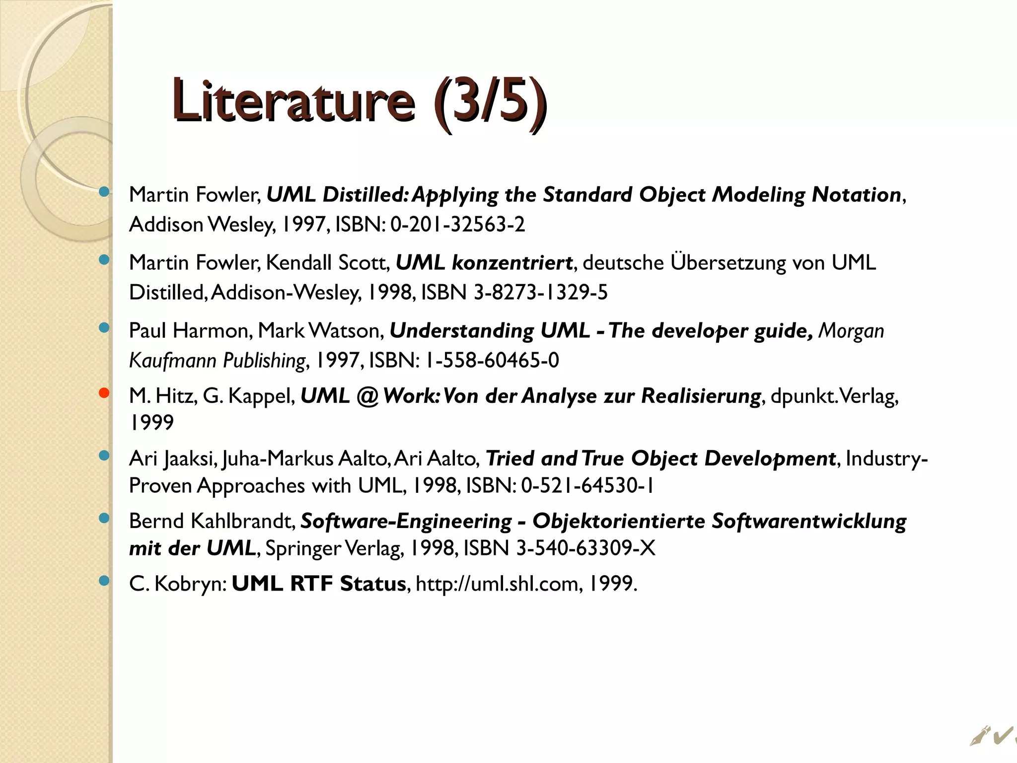 Literature (3/5)Literature (3/5)
 Martin Fowler, UML Distilled:Applying the Standard Object Modeling Notation,
Addison Wesley, 1997, ISBN: 0-201-32563-2
 Martin Fowler, Kendall Scott, UML konzentriert, deutsche Übersetzung von UML
Distilled,Addison-Wesley, 1998, ISBN 3-8273-1329-5
 Paul Harmon, Mark Watson, Understanding UML -The developer guide, Morgan
Kaufmann Publishing, 1997, ISBN: 1-558-60465-0
 M. Hitz, G. Kappel, UML @ Work:Von der Analyse zur Realisierung, dpunkt.Verlag,
1999
 Ari Jaaksi, Juha-Markus Aalto,Ari Aalto, Tried andTrue Object Development, Industry-
Proven Approaches with UML, 1998, ISBN: 0-521-64530-1
 Bernd Kahlbrandt, Software-Engineering - Objektorientierte Softwarentwicklung
mit der UML, SpringerVerlag, 1998, ISBN 3-540-63309-X
 C. Kobryn: UML RTF Status, http://uml.shl.com, 1999.
 
 