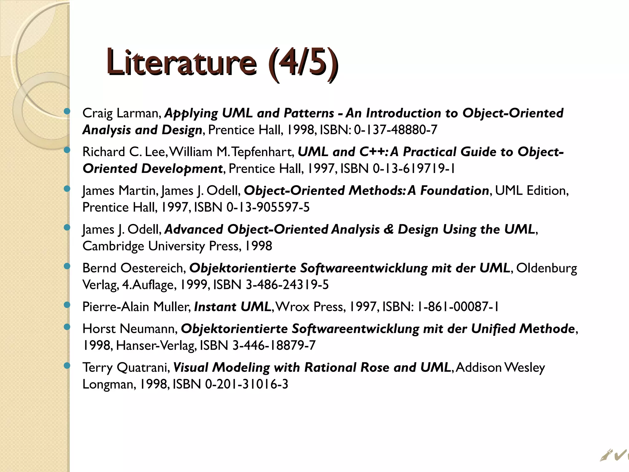 Literature (4/5)Literature (4/5)
 Craig Larman, Applying UML and Patterns - An Introduction to Object-Oriented
Analysis and Design, Prentice Hall, 1998, ISBN: 0-137-48880-7
 Richard C. Lee,William M.Tepfenhart, UML and C++:A Practical Guide to Object-
Oriented Development, Prentice Hall, 1997, ISBN 0-13-619719-1
 James Martin, James J. Odell, Object-Oriented Methods:A Foundation, UML Edition,
Prentice Hall, 1997, ISBN 0-13-905597-5
 James J. Odell, Advanced Object-Oriented Analysis  Design Using the UML,
Cambridge University Press, 1998
 Bernd Oestereich, Objektorientierte Softwareentwicklung mit der UML, Oldenburg
Verlag, 4.Auflage, 1999, ISBN 3-486-24319-5
 Pierre-Alain Muller, Instant UML,Wrox Press, 1997, ISBN: 1-861-00087-1
 Horst Neumann, Objektorientierte Softwareentwicklung mit der Unified Methode,
1998, Hanser-Verlag, ISBN 3-446-18879-7
 Terry Quatrani, Visual Modeling with Rational Rose and UML,Addison Wesley
Longman, 1998, ISBN 0-201-31016-3

 