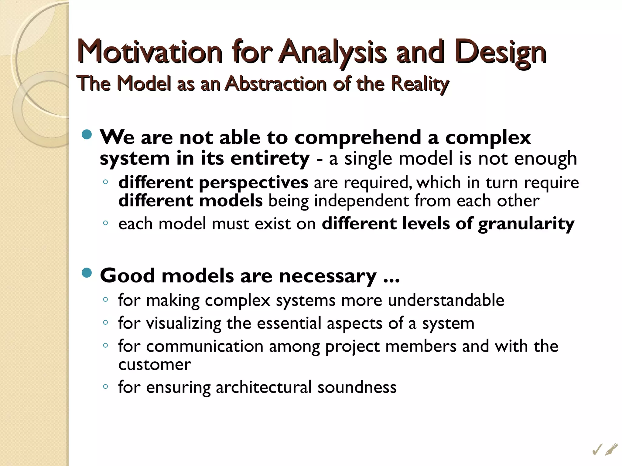 Motivation for Analysis and DesignMotivation for Analysis and Design
The Model as an Abstraction of the RealityThe Model as an Abstraction of the Reality
We are not able to comprehend a complex
system in its entirety - a single model is not enough
◦ different perspectives are required, which in turn require
different models being independent from each other
◦ each model must exist on different levels of granularity
Good models are necessary ...
◦ for making complex systems more understandable
◦ for visualizing the essential aspects of a system
◦ for communication among project members and with the
customer
◦ for ensuring architectural soundness

 