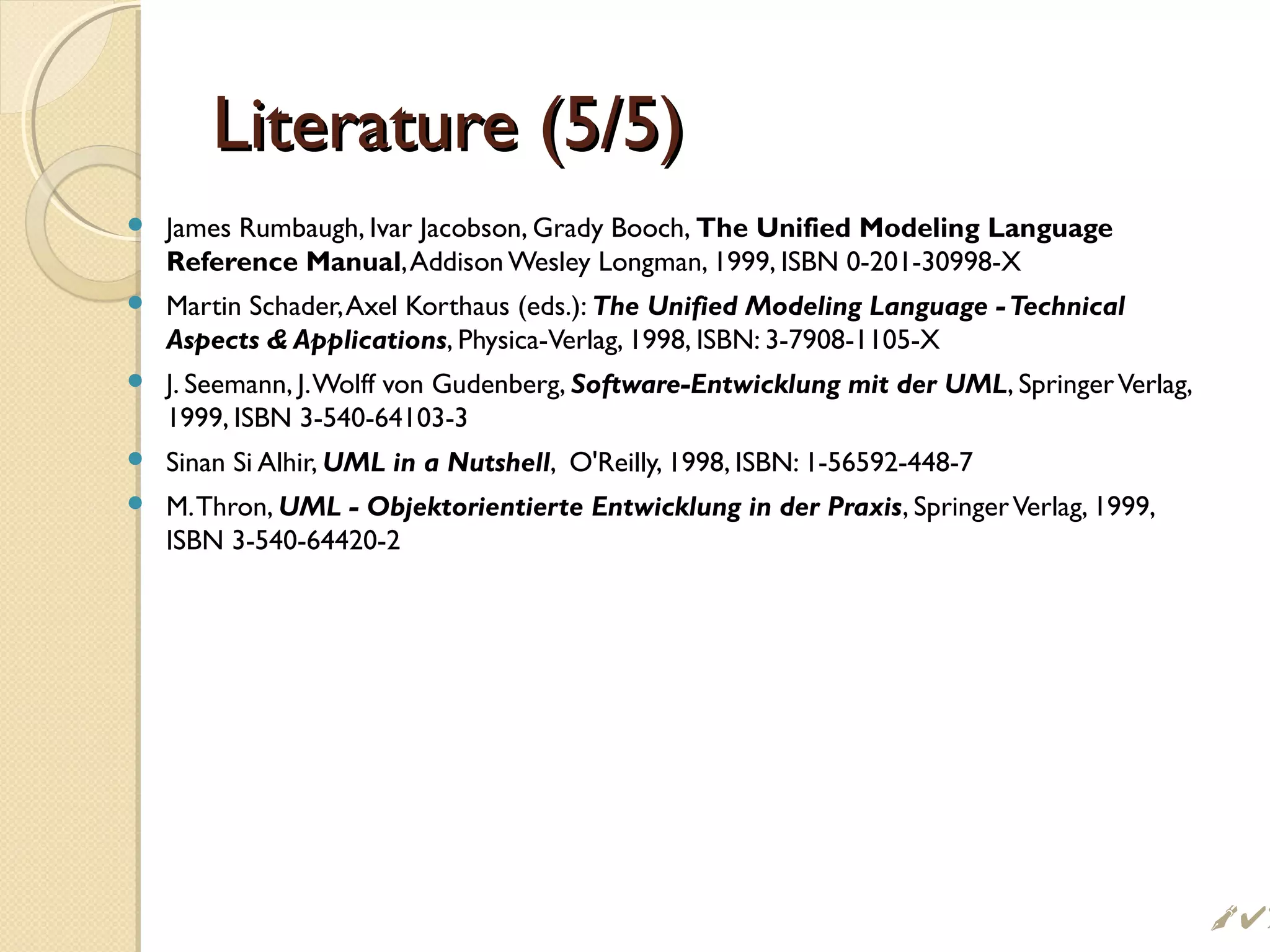 Literature (5/5)Literature (5/5)
 James Rumbaugh, Ivar Jacobson, Grady Booch, The Unified Modeling Language
Reference Manual,Addison Wesley Longman, 1999, ISBN 0-201-30998-X
 Martin Schader,Axel Korthaus (eds.): The Unified Modeling Language -Technical
Aspects  Applications, Physica-Verlag, 1998, ISBN: 3-7908-1105-X
 J. Seemann, J.Wolff von Gudenberg, Software-Entwicklung mit der UML, SpringerVerlag,
1999, ISBN 3-540-64103-3
 Sinan Si Alhir, UML in a Nutshell, O'Reilly, 1998, ISBN: 1-56592-448-7
 M.Thron, UML - Objektorientierte Entwicklung in der Praxis, SpringerVerlag, 1999,
ISBN 3-540-64420-2
 !
 