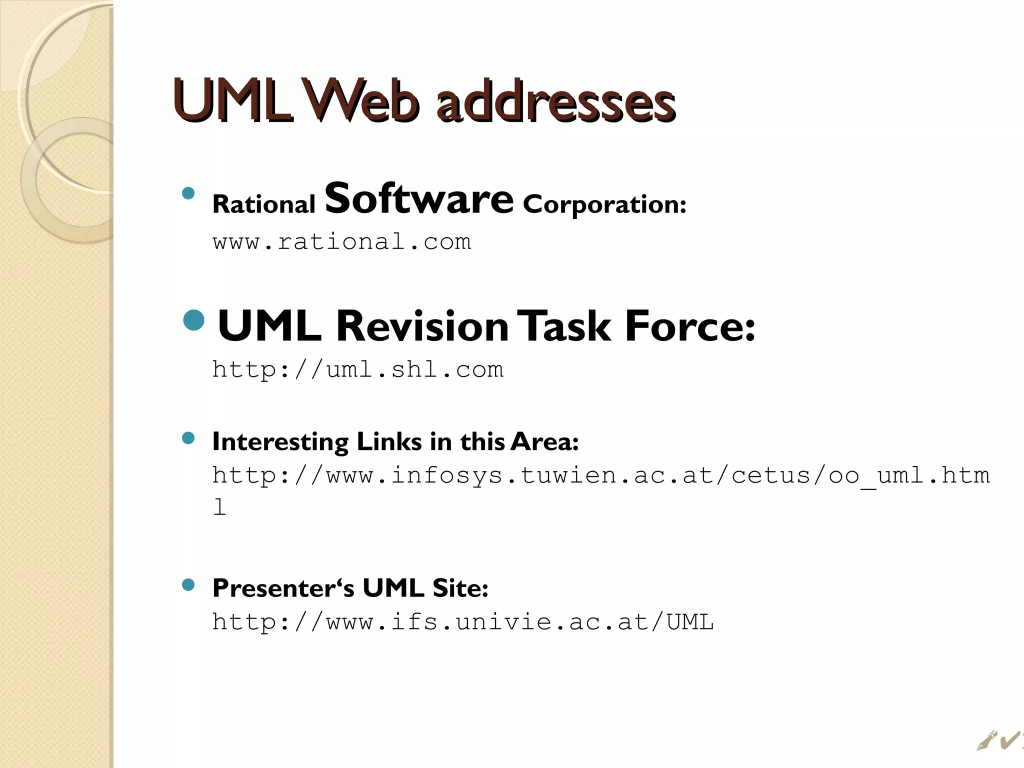 UML Web addressesUML Web addresses

Rational Software Corporation:
www.rational.com
UML RevisionTask Force:
http://uml.shl.com
 Interesting Links in this Area:
http://www.infosys.tuwien.ac.at/cetus/oo_uml.htm
l
 Presenter‘s UML Site:
http://www.ifs.univie.ac.at/UML
 
 
