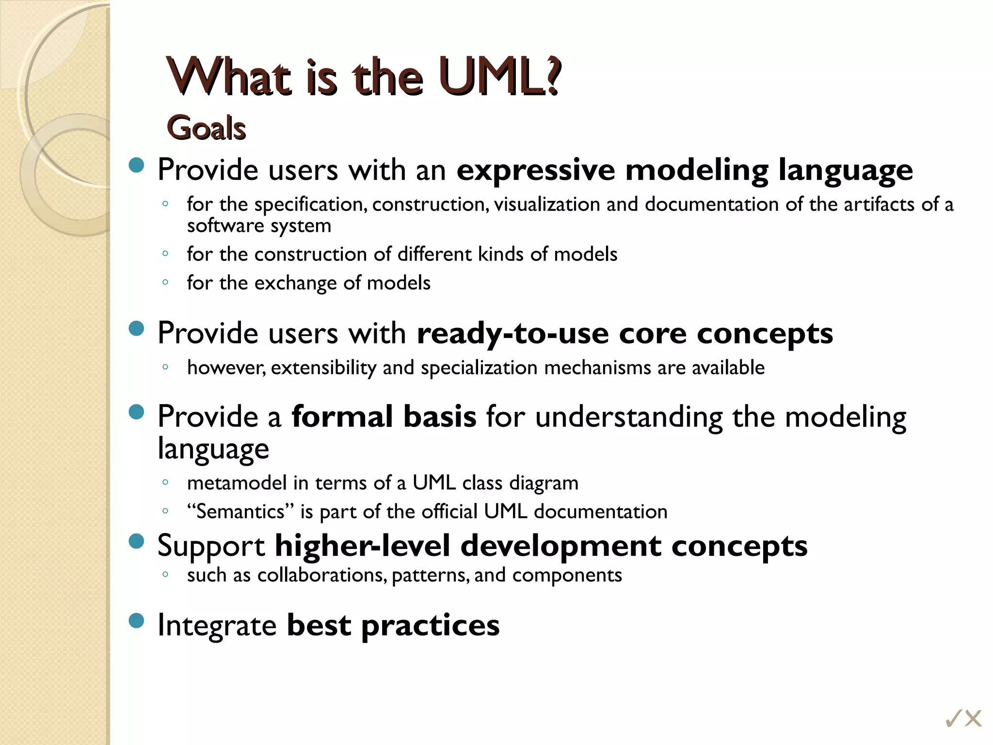 What is the UML?What is the UML?
GoalsGoals
 Provide users with an expressive modeling language
◦ for the specification, construction, visualization and documentation of the artifacts of a
software system
◦ for the construction of different kinds of models
◦ for the exchange of models
 Provide users with ready-to-use core concepts
◦ however, extensibility and specialization mechanisms are available
 Provide a formal basis for understanding the modeling
language
◦ metamodel in terms of a UML class diagram
◦ “Semantics” is part of the official UML documentation
 Support higher-level development concepts
◦ such as collaborations, patterns, and components
 Integrate best practices
!
 