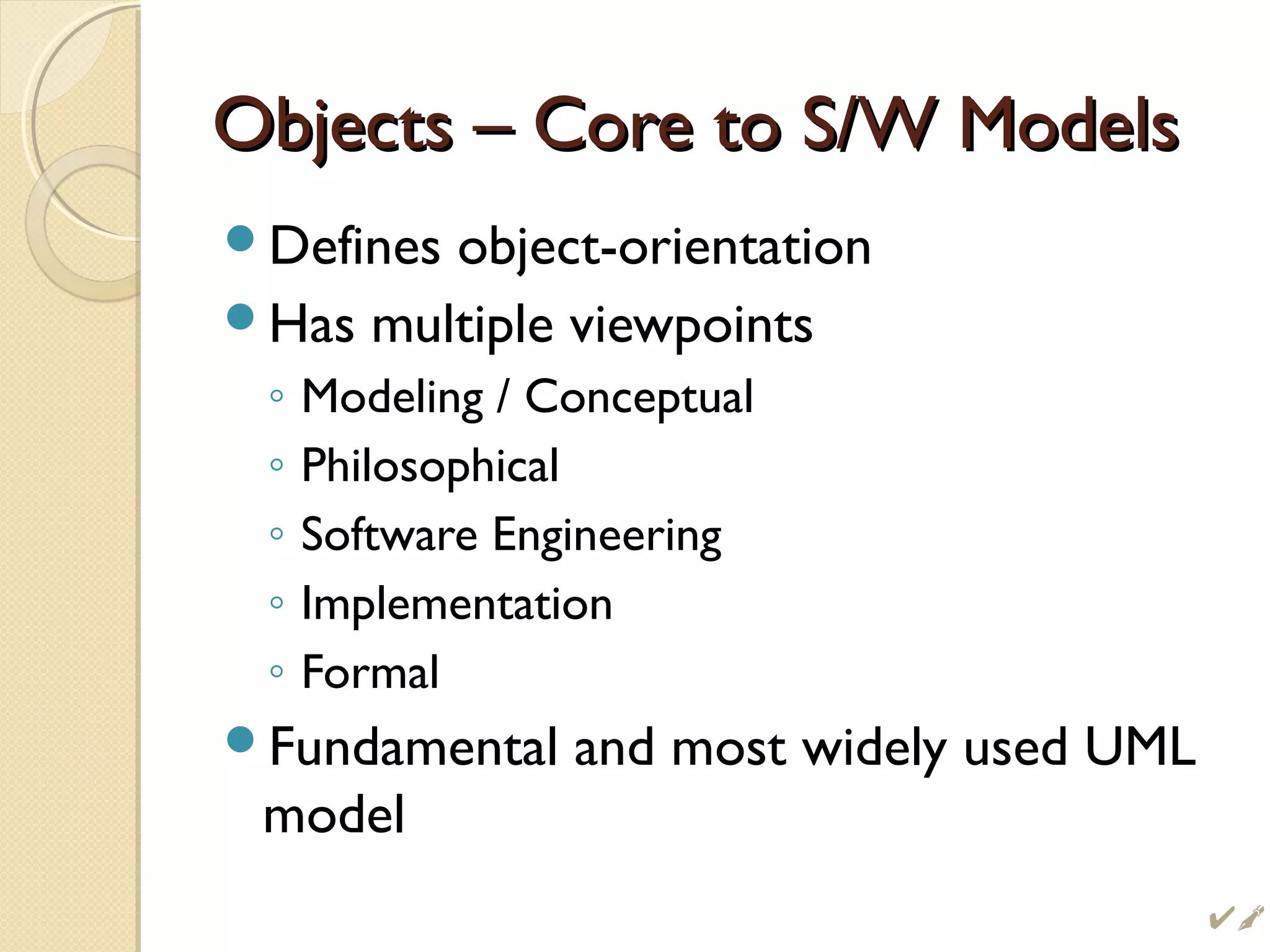 Objects – Core to S/W ModelsObjects – Core to S/W Models
Defines object-orientation
Has multiple viewpoints
◦ Modeling / Conceptual
◦ Philosophical
◦ Software Engineering
◦ Implementation
◦ Formal
Fundamental and most widely used UML
model

 