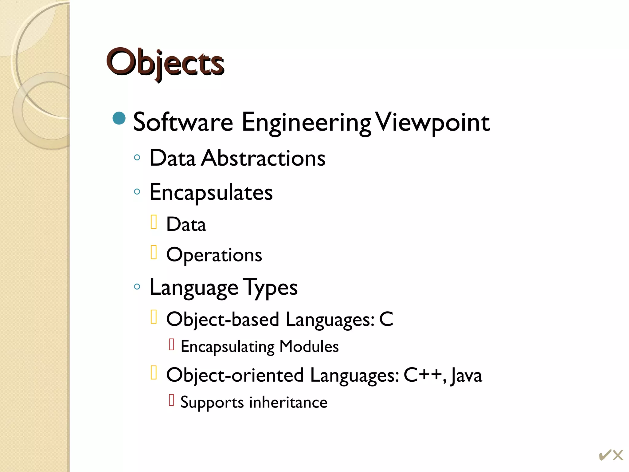 ObjectsObjects
Software EngineeringViewpoint
◦ Data Abstractions
◦ Encapsulates
 Data
 Operations
◦ Language Types
 Object-based Languages: C
 Encapsulating Modules
 Object-oriented Languages: C++, Java
 Supports inheritance
!
 