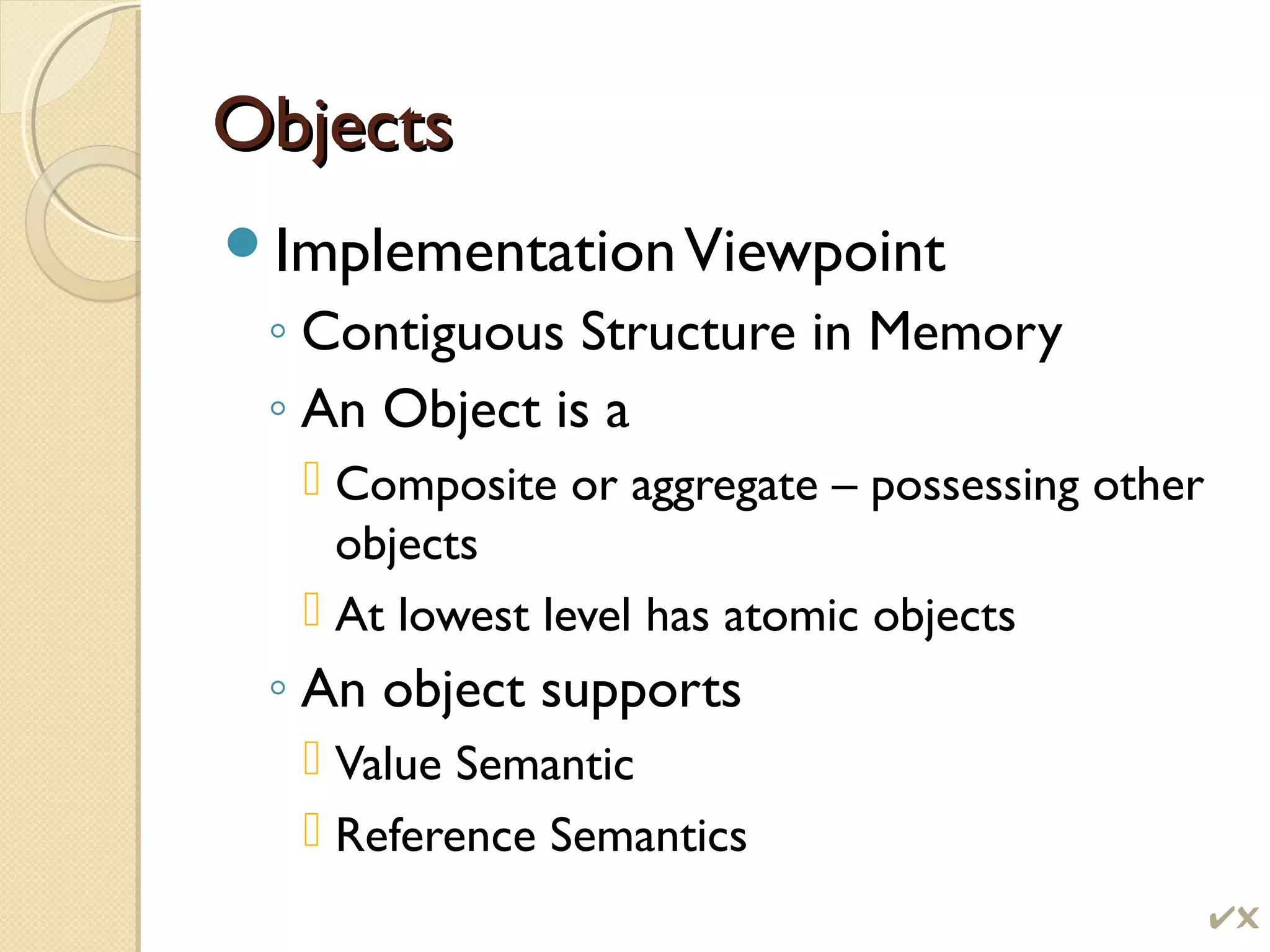 ObjectsObjects
ImplementationViewpoint
◦ Contiguous Structure in Memory
◦ An Object is a
 Composite or aggregate – possessing other
objects
 At lowest level has atomic objects
◦ An object supports
 Value Semantic
 Reference Semantics

 