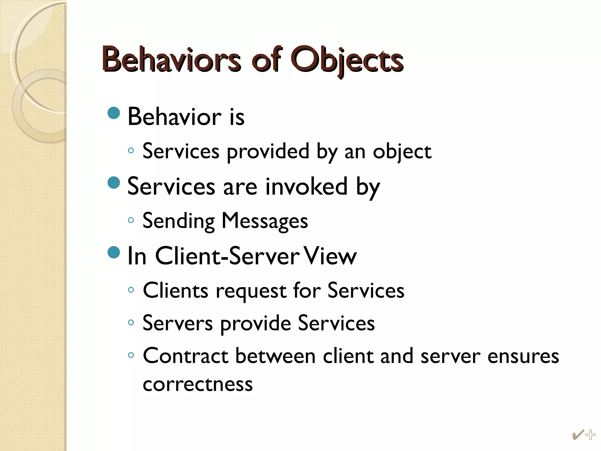 Behaviors of ObjectsBehaviors of Objects
Behavior is
◦ Services provided by an object
Services are invoked by
◦ Sending Messages
In Client-ServerView
◦ Clients request for Services
◦ Servers provide Services
◦ Contract between client and server ensures
correctness
%
 