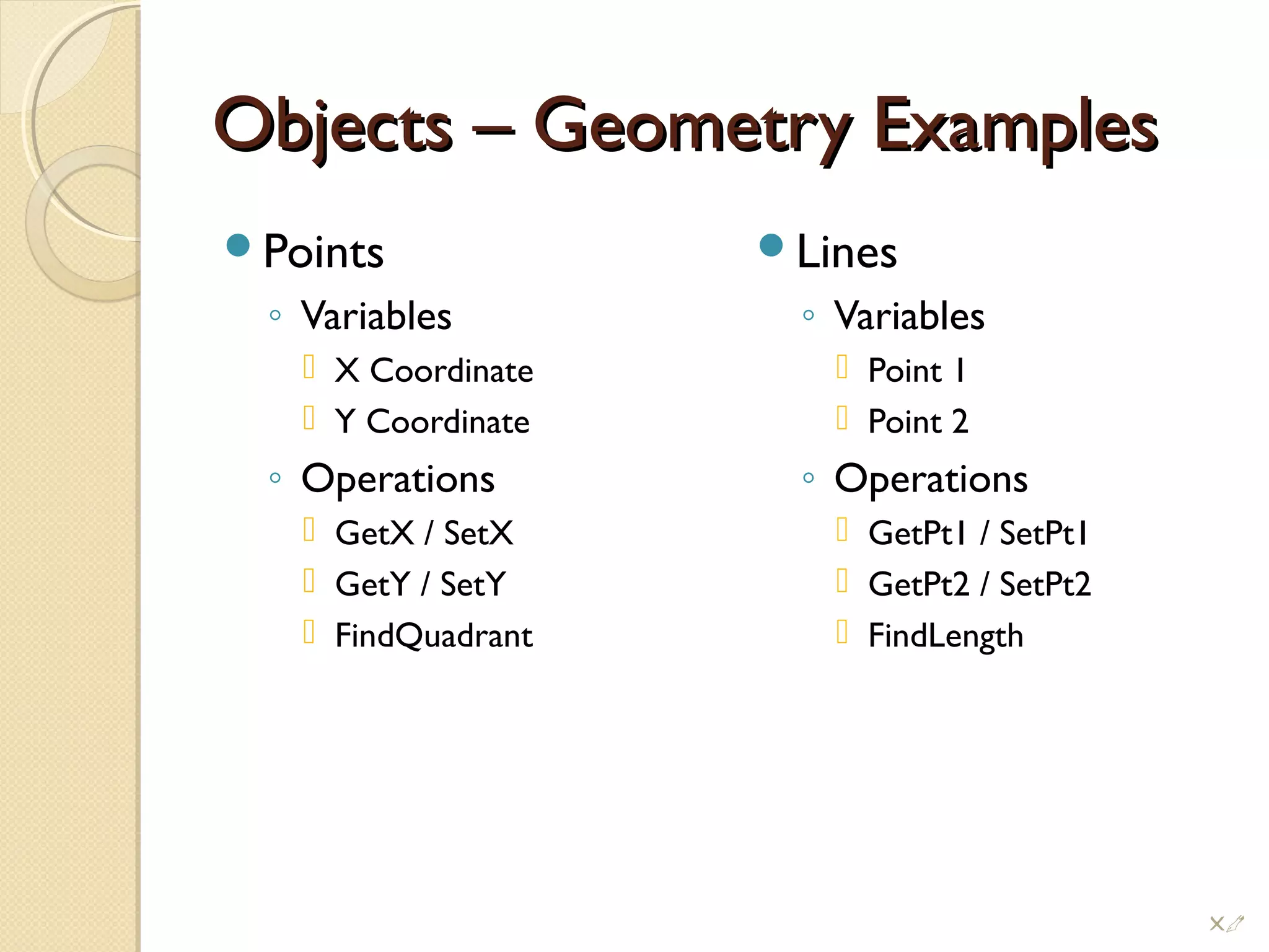 Objects – Geometry ExamplesObjects – Geometry Examples
Points
◦ Variables
 X Coordinate
 Y Coordinate
◦ Operations
 GetX / SetX
 GetY / SetY
 FindQuadrant
Lines
◦ Variables
 Point 1
 Point 2
◦ Operations
 GetPt1 / SetPt1
 GetPt2 / SetPt2
 FindLength
!
 