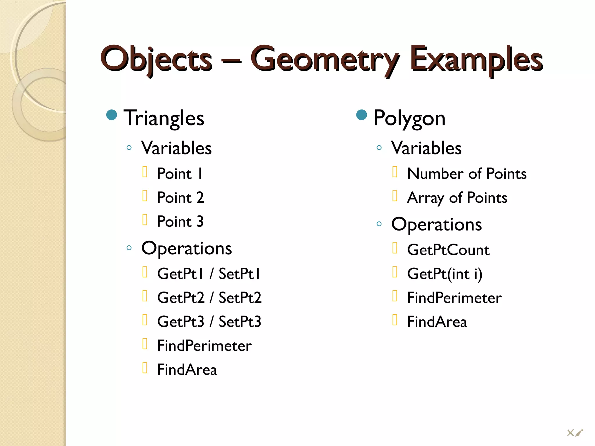 Objects – Geometry ExamplesObjects – Geometry Examples
Triangles
◦ Variables
 Point 1
 Point 2
 Point 3
◦ Operations
 GetPt1 / SetPt1
 GetPt2 / SetPt2
 GetPt3 / SetPt3
 FindPerimeter
 FindArea
Polygon
◦ Variables
 Number of Points
 Array of Points
◦ Operations
 GetPtCount
 GetPt(int i)
 FindPerimeter
 FindArea
!
 