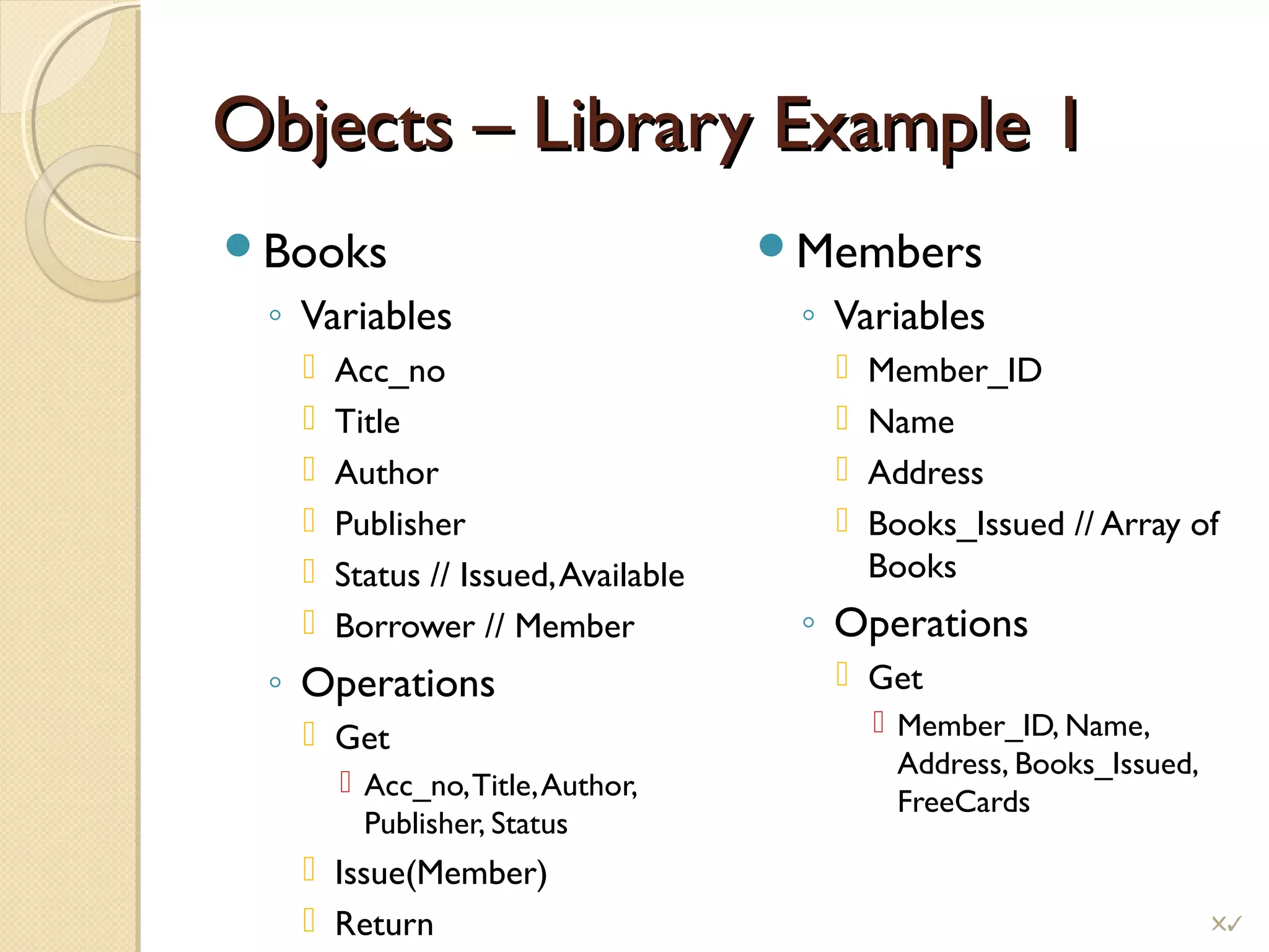 Objects – Library Example 1Objects – Library Example 1
Books
◦ Variables
 Acc_no
 Title
 Author
 Publisher
 Status // Issued,Available
 Borrower // Member
◦ Operations
 Get
 Acc_no,Title,Author,
Publisher, Status
 Issue(Member)
 Return
Members
◦ Variables
 Member_ID
 Name
 Address
 Books_Issued // Array of
Books
◦ Operations
 Get
 Member_ID, Name,
Address, Books_Issued,
FreeCards
!
 
