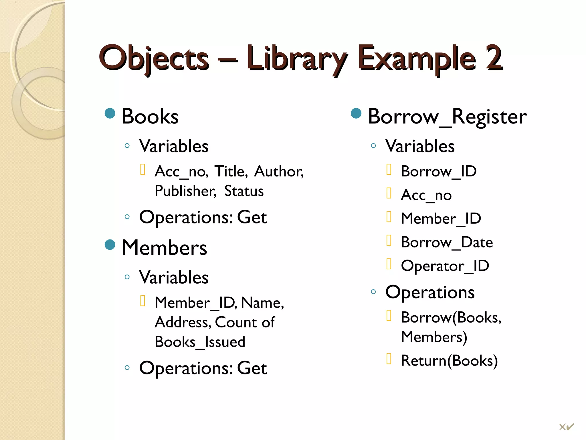 Objects – Library Example 2Objects – Library Example 2
Books
◦ Variables
 Acc_no, Title, Author,
Publisher, Status
◦ Operations: Get
Members
◦ Variables
 Member_ID, Name,
Address, Count of
Books_Issued
◦ Operations: Get
Borrow_Register
◦ Variables
 Borrow_ID
 Acc_no
 Member_ID
 Borrow_Date
 Operator_ID
◦ Operations
 Borrow(Books,
Members)
 Return(Books)
!
 