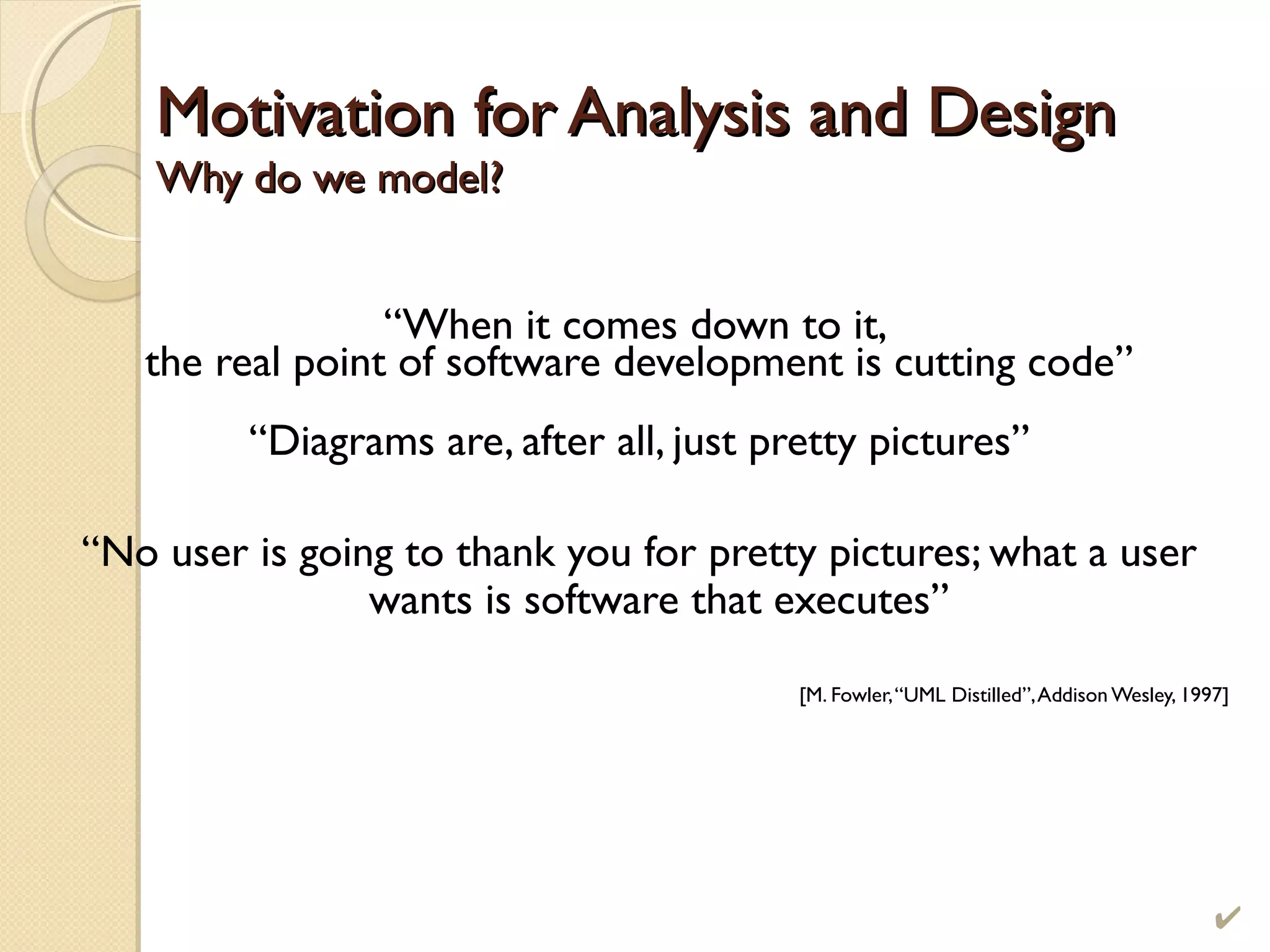 Motivation for Analysis and DesignMotivation for Analysis and Design
Why do we model?Why do we model?
“When it comes down to it,
the real point of software development is cutting code”
“Diagrams are, after all, just pretty pictures”
“No user is going to thank you for pretty pictures; what a user
wants is software that executes”
[M. Fowler,“UML Distilled”,Addison Wesley, 1997]
 