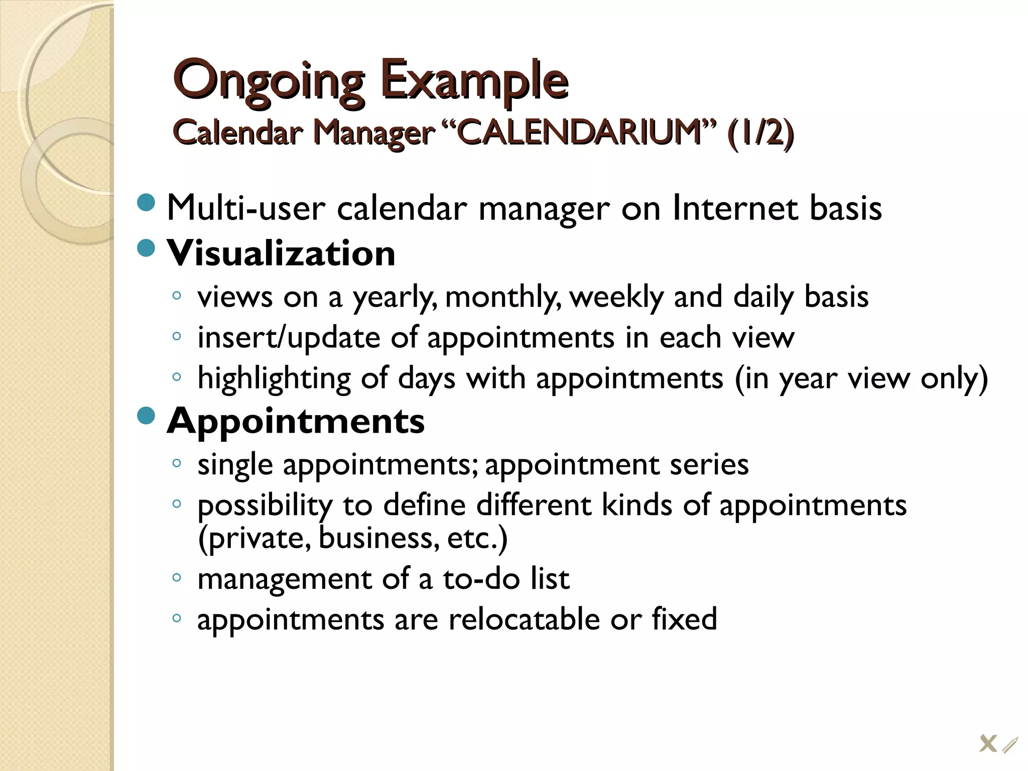 Ongoing ExampleOngoing Example
Calendar Manager “CALENDARIUM” (1/2)Calendar Manager “CALENDARIUM” (1/2)
Multi-user calendar manager on Internet basis
Visualization
◦ views on a yearly, monthly, weekly and daily basis
◦ insert/update of appointments in each view
◦ highlighting of days with appointments (in year view only)
Appointments
◦ single appointments; appointment series
◦ possibility to define different kinds of appointments
(private, business, etc.)
◦ management of a to-do list
◦ appointments are relocatable or fixed
i
 
