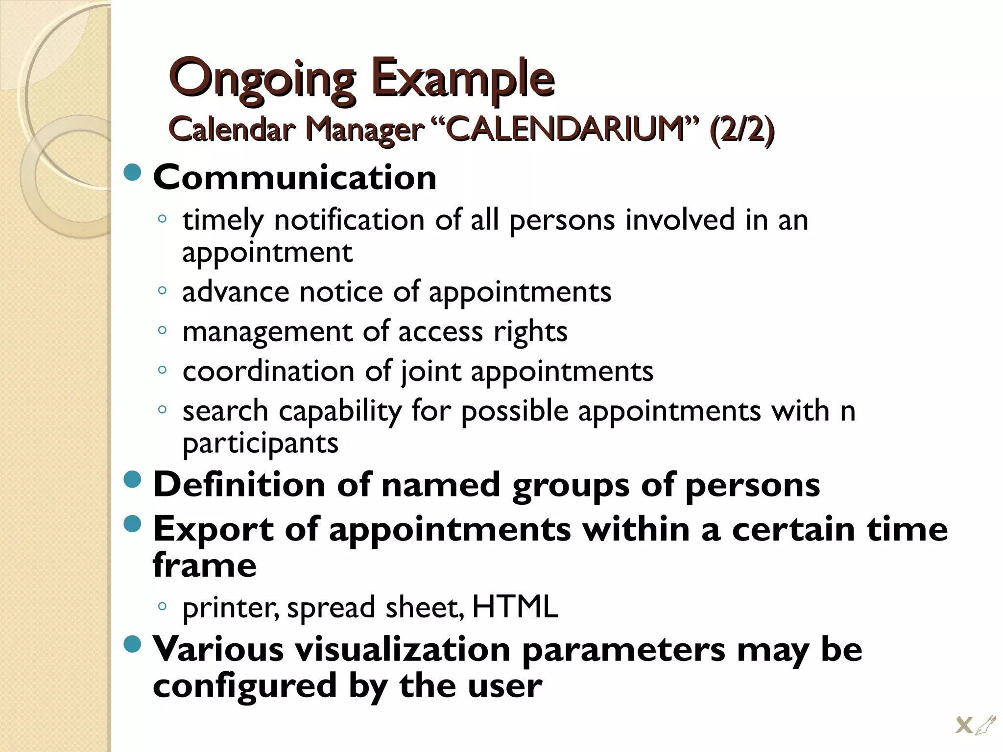 Ongoing ExampleOngoing Example
Calendar Manager “CALENDARIUM” (2/2)Calendar Manager “CALENDARIUM” (2/2)
Communication
◦ timely notification of all persons involved in an
appointment
◦ advance notice of appointments
◦ management of access rights
◦ coordination of joint appointments
◦ search capability for possible appointments with n
participants
Definition of named groups of persons
Export of appointments within a certain time
frame
◦ printer, spread sheet, HTML
Various visualization parameters may be
configured by the user

 