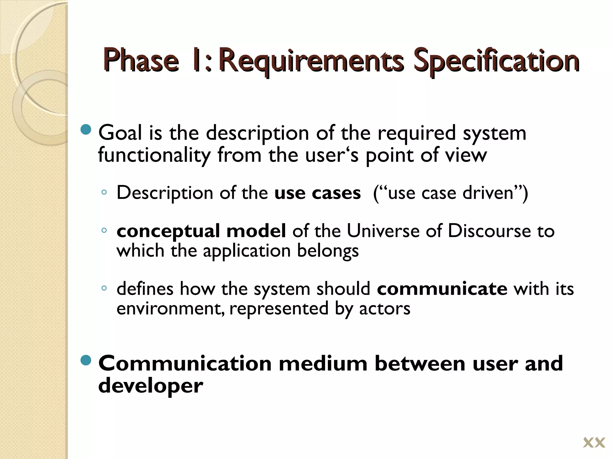 Phase 1: Requirements SpecificationPhase 1: Requirements Specification
Goal is the description of the required system
functionality from the user‘s point of view
◦ Description of the use cases (“use case driven”)
◦ conceptual model of the Universe of Discourse to
which the application belongs
◦ defines how the system should communicate with its
environment, represented by actors
Communication medium between user and
developer

 