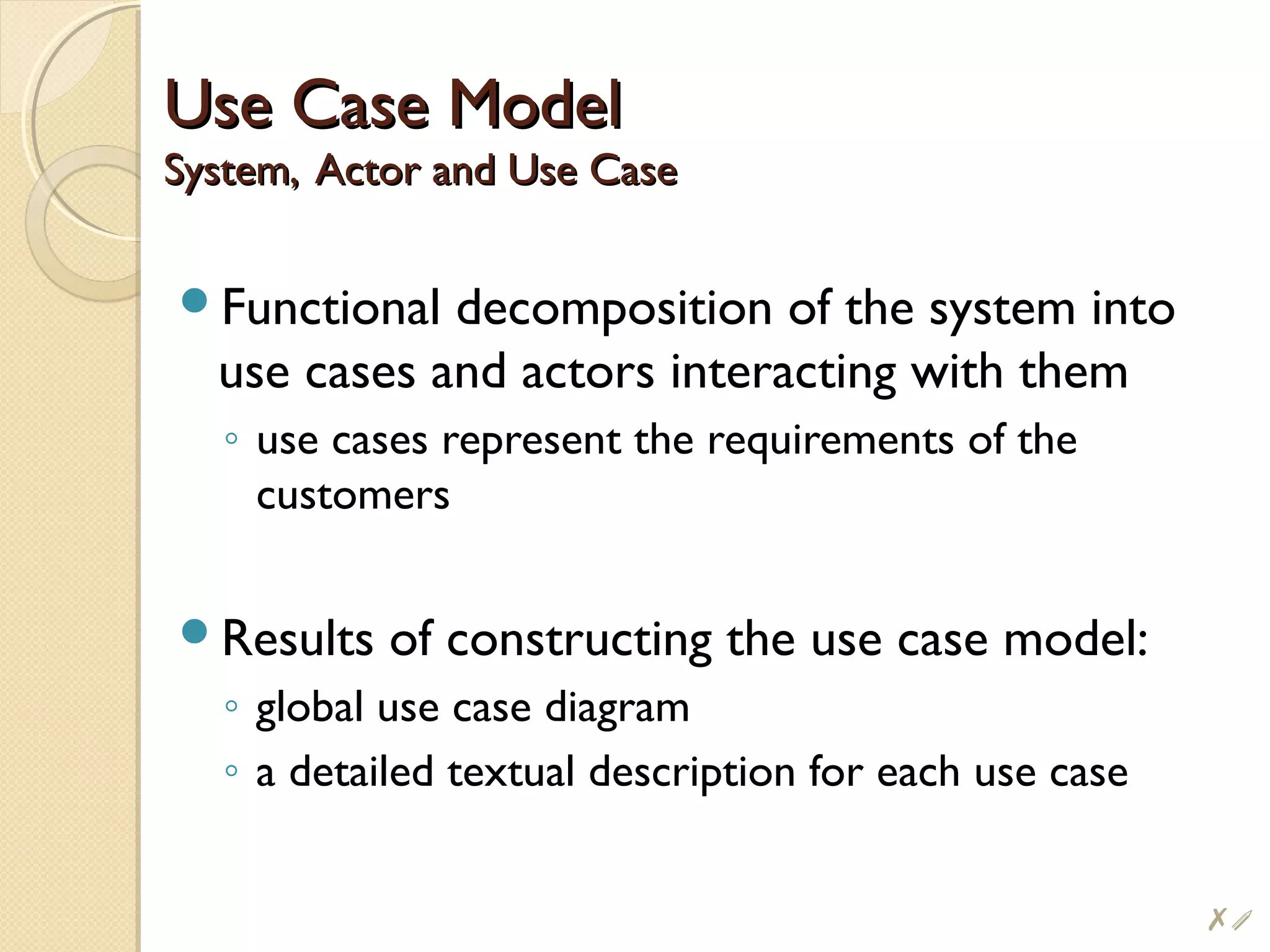 Use Case ModelUse Case Model
System, Actor and Use CaseSystem, Actor and Use Case
Functional decomposition of the system into
use cases and actors interacting with them
◦ use cases represent the requirements of the
customers
Results of constructing the use case model:
◦ global use case diagram
◦ a detailed textual description for each use case
#i
 