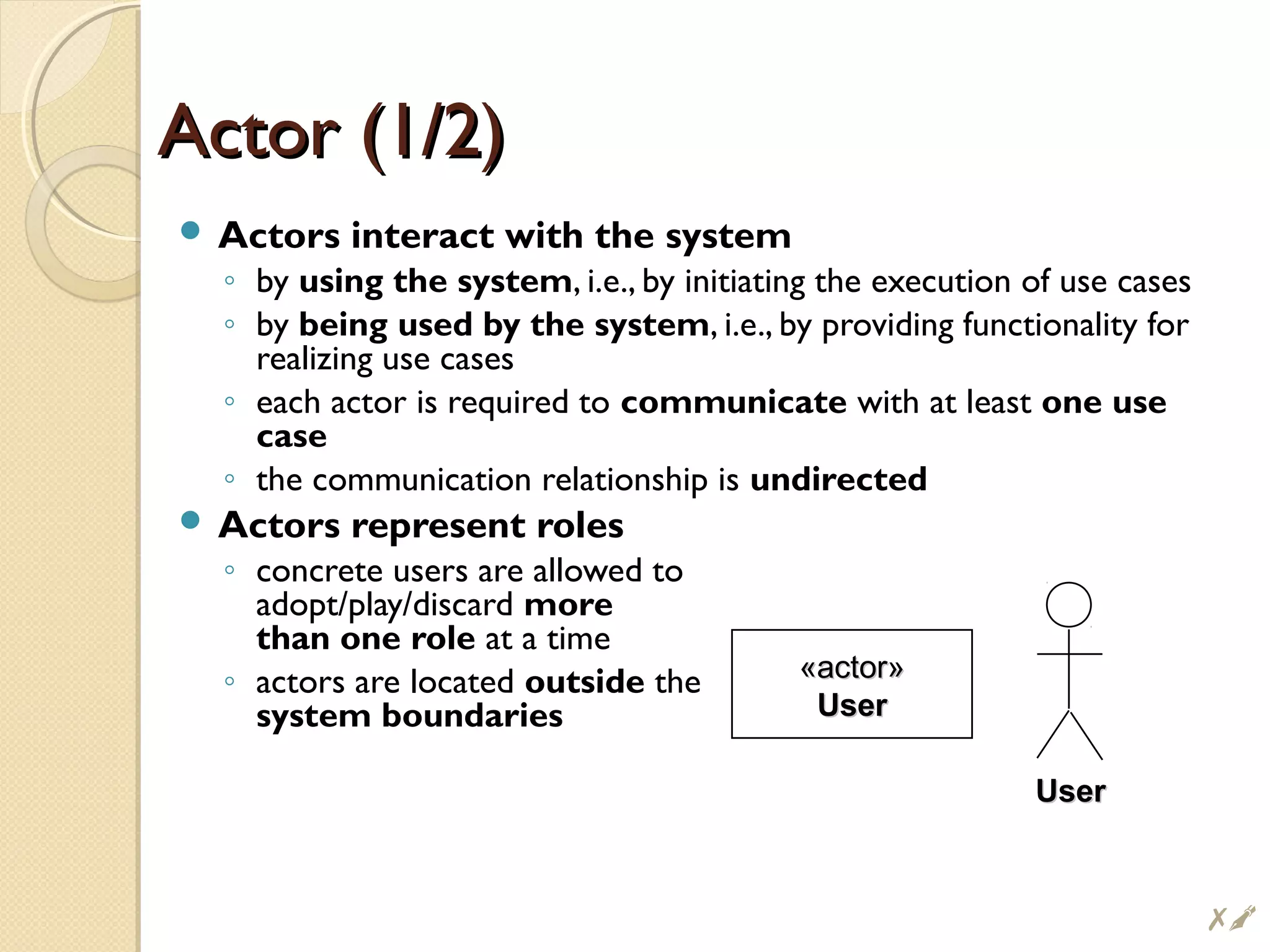 Actor (1/2)Actor (1/2)
 Actors interact with the system
◦ by using the system, i.e., by initiating the execution of use cases
◦ by being used by the system, i.e., by providing functionality for
realizing use cases
◦ each actor is required to communicate with at least one use
case
◦ the communication relationship is undirected
 Actors represent roles
◦ concrete users are allowed to
adopt/play/discard more
than one role at a time
◦ actors are located outside the
system boundaries
«actor»«actor»
UserUser
UserUser
#
 