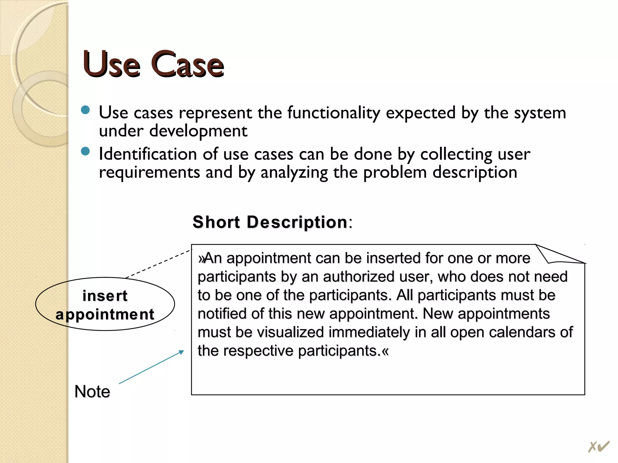 Use CaseUse Case
 Use cases represent the functionality expected by the system
under development
 Identification of use cases can be done by collecting user
requirements and by analyzing the problem description
insertinsert
appointmentappointment
Short DescriptionShort Description::
»An appointment can be inserted for one or more»An appointment can be inserted for one or more
participants by an authorized user, who does not needparticipants by an authorized user, who does not need
to be one of the participants. All participants must beto be one of the participants. All participants must be
notified of this new appointment. New appointmentsnotified of this new appointment. New appointments
must be visualized immediately in all open calendars ofmust be visualized immediately in all open calendars of
the respective participants.«the respective participants.«
NoteNote
#
 