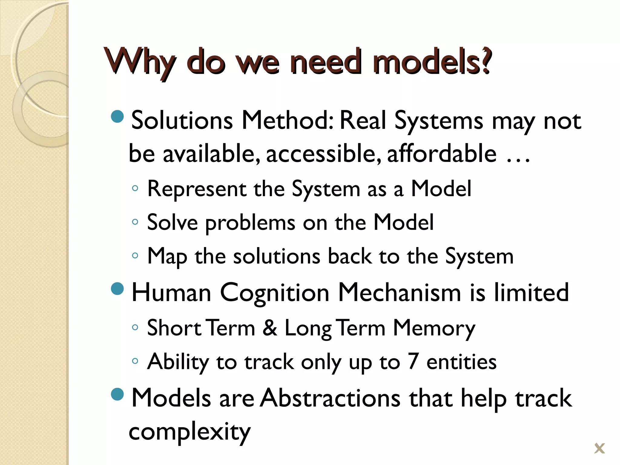 Why do we need models?Why do we need models?
Solutions Method: Real Systems may not
be available, accessible, affordable …
◦ Represent the System as a Model
◦ Solve problems on the Model
◦ Map the solutions back to the System
Human Cognition Mechanism is limited
◦ Short Term  Long Term Memory
◦ Ability to track only up to 7 entities
Models are Abstractions that help track
complexity

 