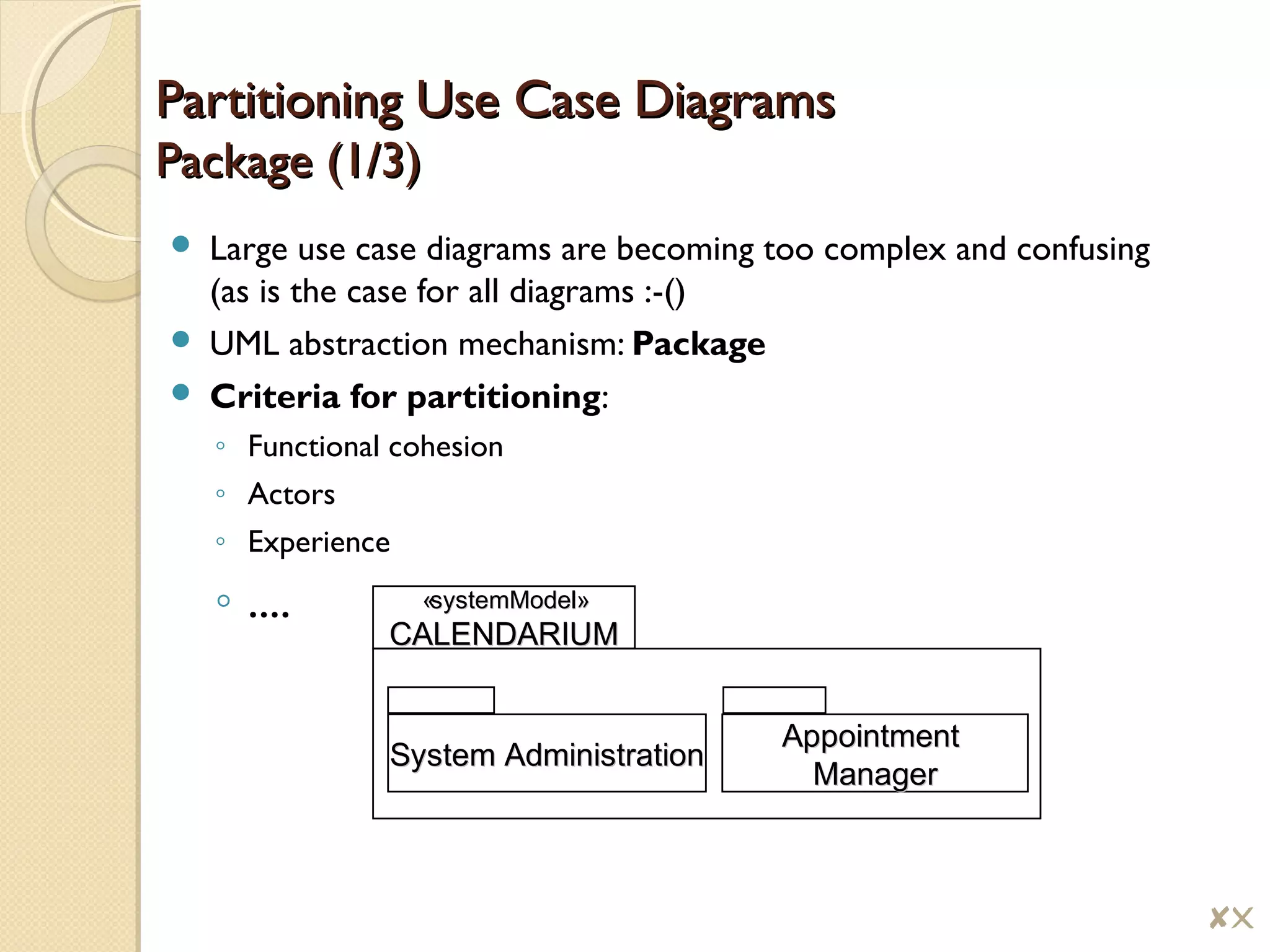 Partitioning Use Case DiagramsPartitioning Use Case Diagrams
Package (1/3)Package (1/3)
 Large use case diagrams are becoming too complex and confusing
(as is the case for all diagrams :-()
 UML abstraction mechanism: Package
 Criteria for partitioning:
◦ Functional cohesion
◦ Actors
◦ Experience
◦ ....
AppointmentAppointment
ManagerManager
System AdministrationSystem Administration
«system«systemModelModel»»
CALENDARIUMCALENDARIUM
$!
 