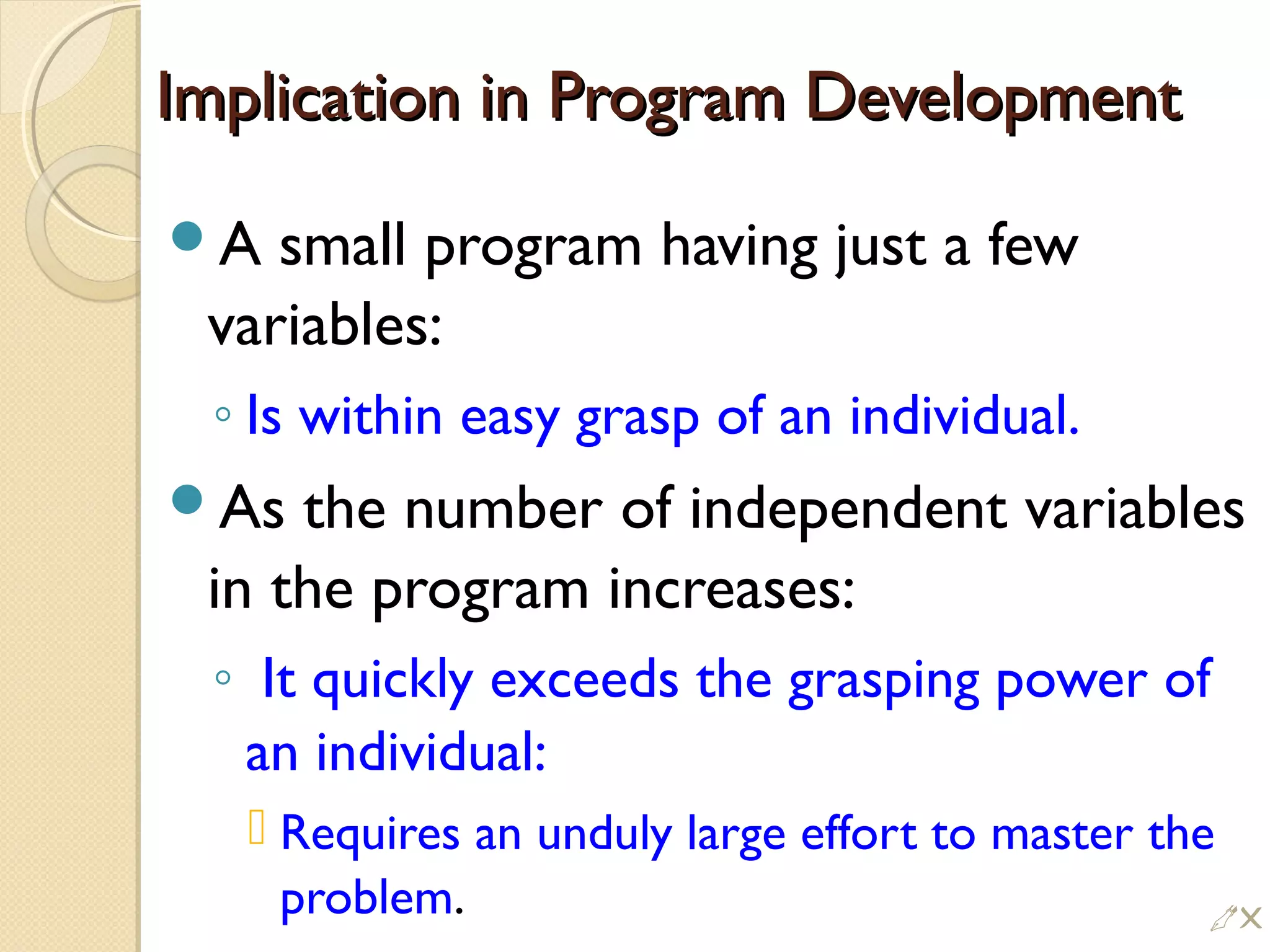 Implication in Program DevelopmentImplication in Program Development
A small program having just a few
variables:
◦ Is within easy grasp of an individual.
As the number of independent variables
in the program increases:
◦ It quickly exceeds the grasping power of
an individual:
 Requires an unduly large effort to master the
problem. !
 
