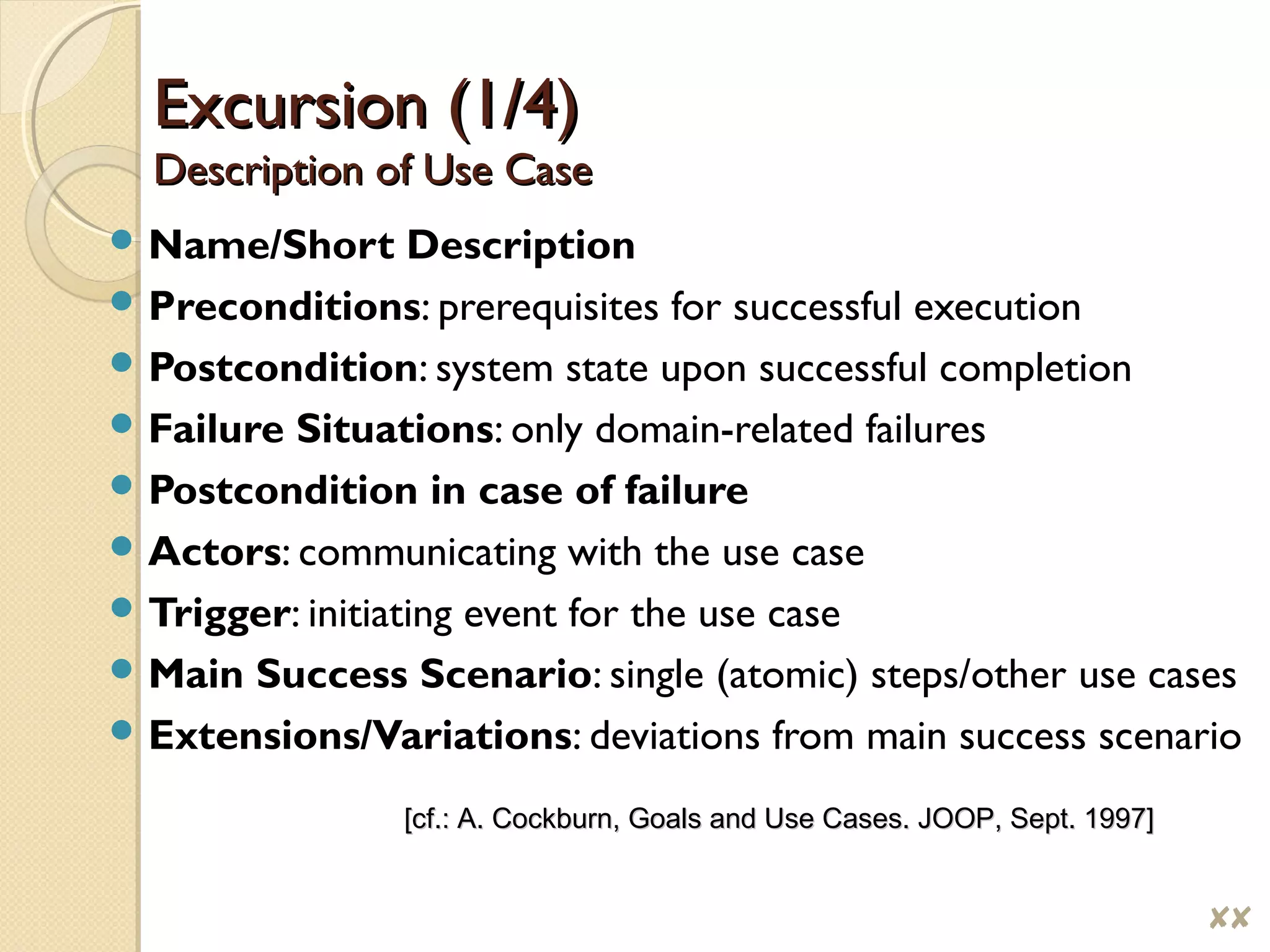 Excursion (1/4)Excursion (1/4)
Description of Use CaseDescription of Use Case
 Name/Short Description
 Preconditions: prerequisites for successful execution
 Postcondition: system state upon successful completion
 Failure Situations: only domain-related failures
 Postcondition in case of failure
 Actors: communicating with the use case
 Trigger: initiating event for the use case
 Main Success Scenario: single (atomic) steps/other use cases
 Extensions/Variations: deviations from main success scenario
[cf.: A. Cockburn, Goals and Use Cases. JOOP, Sept. 1997][cf.: A. Cockburn, Goals and Use Cases. JOOP, Sept. 1997]
$$
 