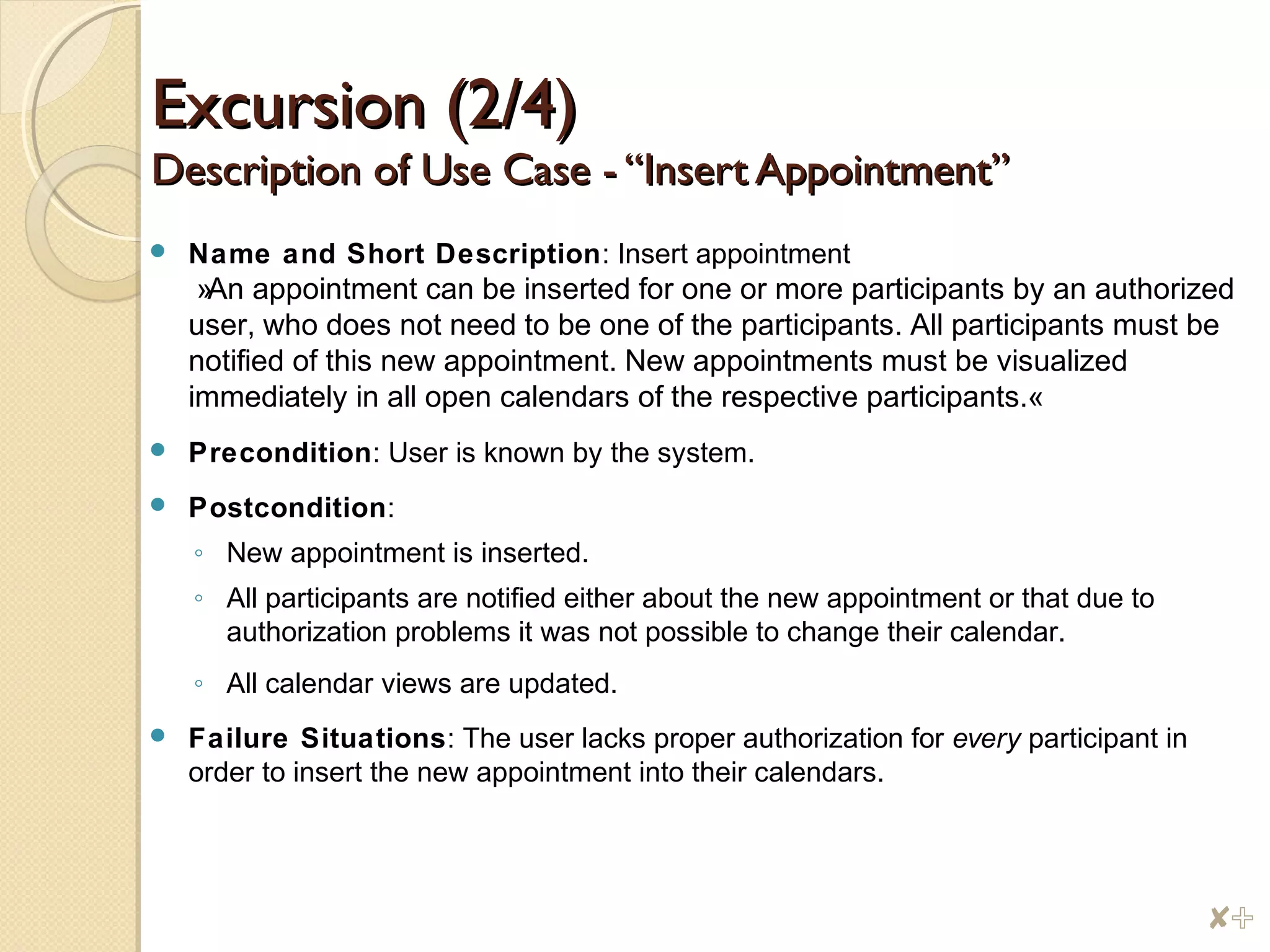 Excursion (2/4)Excursion (2/4)
Description of Use Case - “Insert Appointment”Description of Use Case - “Insert Appointment”
 Name and Short Description: Insert appointment
»An appointment can be inserted for one or more participants by an authorized
user, who does not need to be one of the participants. All participants must be
notified of this new appointment. New appointments must be visualized
immediately in all open calendars of the respective participants.«
 Precondition: User is known by the system.
 Postcondition:
◦ New appointment is inserted.
◦ All participants are notified either about the new appointment or that due to
authorization problems it was not possible to change their calendar.
◦ All calendar views are updated.
 Failure Situations: The user lacks proper authorization for every participant in
order to insert the new appointment into their calendars.
$%
 