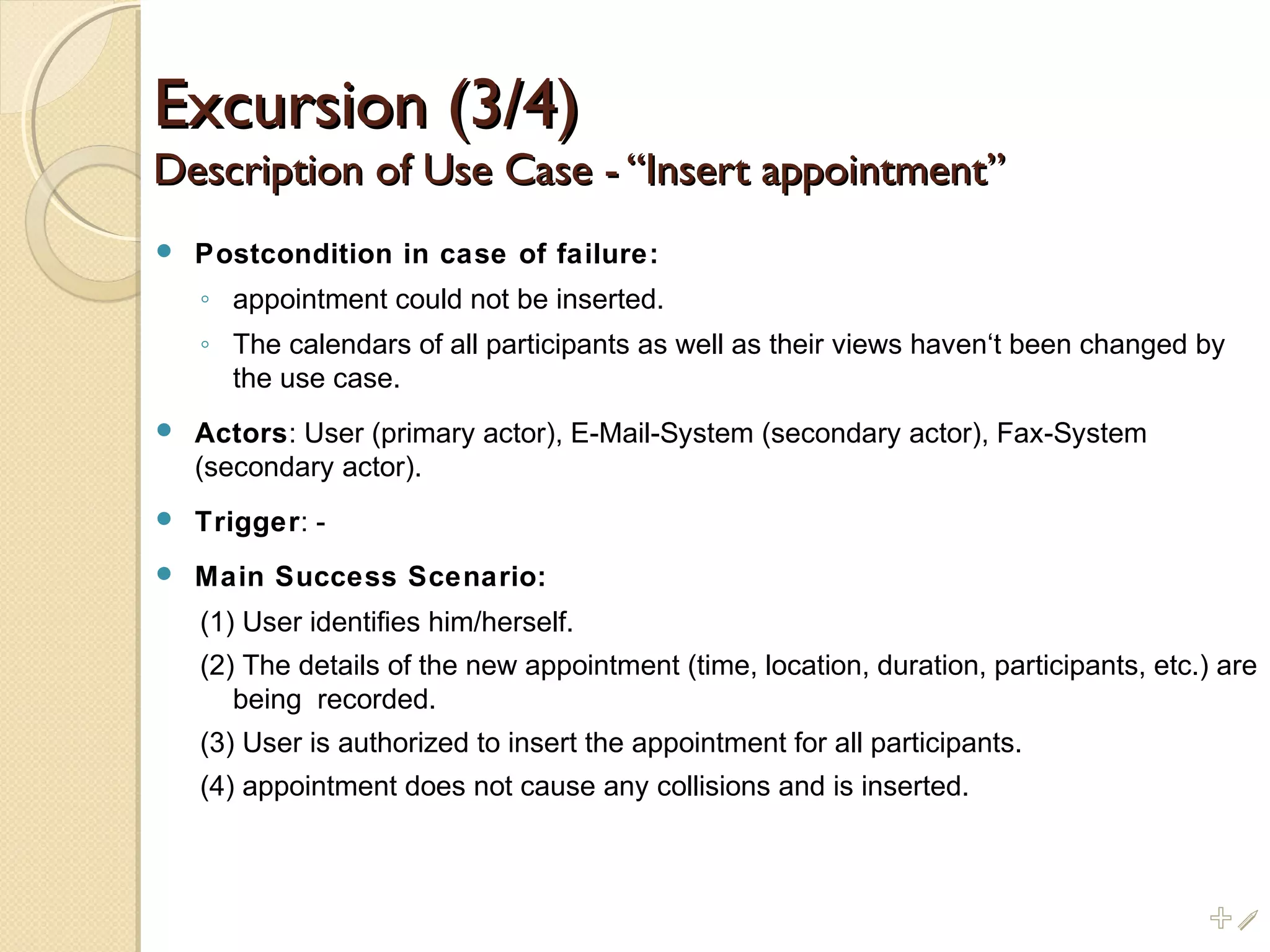 Excursion (3/4)Excursion (3/4)
Description of Use Case - “Insert appointment”Description of Use Case - “Insert appointment”
 Postcondition in case of failure:
◦ appointment could not be inserted.
◦ The calendars of all participants as well as their views haven‘t been changed by
the use case.
 Actors: User (primary actor), E-Mail-System (secondary actor), Fax-System
(secondary actor).
 Trigger: -
 Main Success Scenario:
(1) User identifies him/herself.
(2) The details of the new appointment (time, location, duration, participants, etc.) are
being recorded.
(3) User is authorized to insert the appointment for all participants.
(4) appointment does not cause any collisions and is inserted.
%i
 
