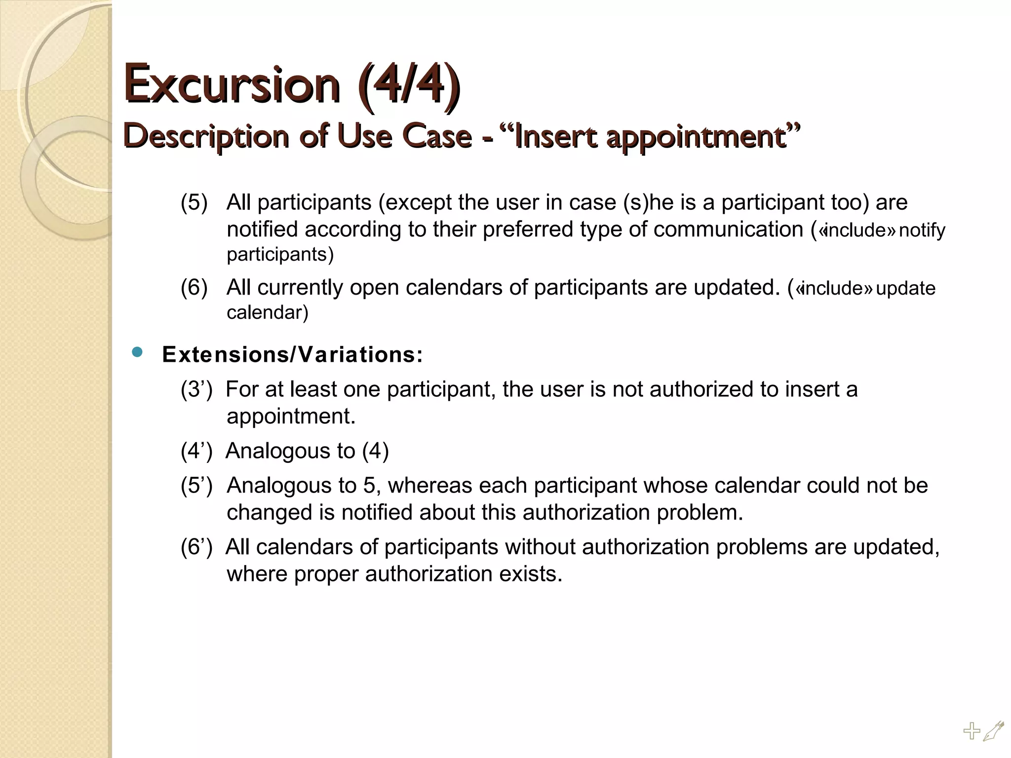 Excursion (4/4)Excursion (4/4)
Description of Use Case - “Insert appointment”Description of Use Case - “Insert appointment”
(5) All participants (except the user in case (s)he is a participant too) are
notified according to their preferred type of communication («include»notify
participants)
(6) All currently open calendars of participants are updated. («include»update
calendar)
 Extensions/Variations:
(3’) For at least one participant, the user is not authorized to insert a
appointment.
(4’) Analogous to (4)
(5’) Analogous to 5, whereas each participant whose calendar could not be
changed is notified about this authorization problem.
(6’) All calendars of participants without authorization problems are updated,
where proper authorization exists.
%
 