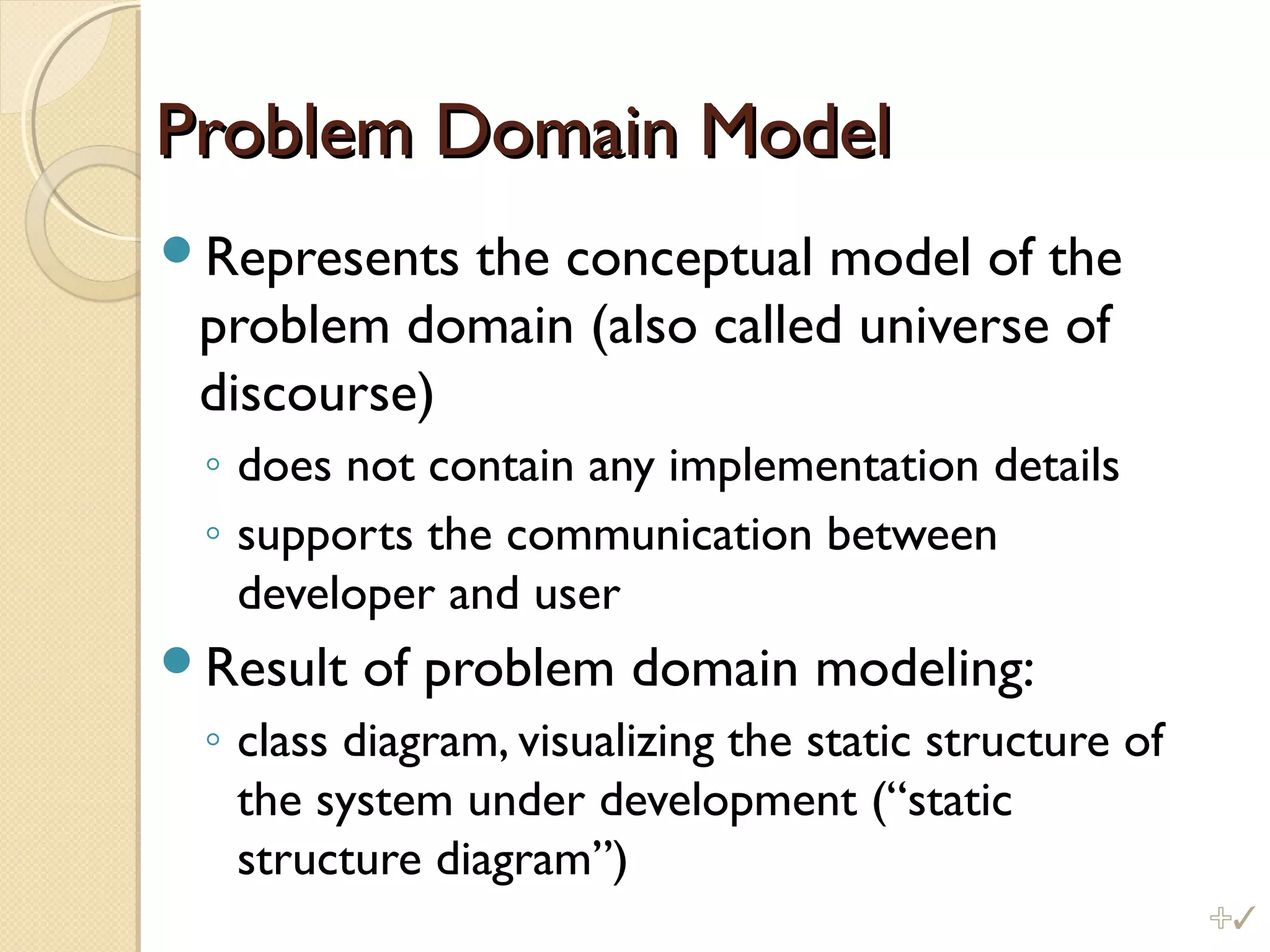 Problem Domain ModelProblem Domain Model
Represents the conceptual model of the
problem domain (also called universe of
discourse)
◦ does not contain any implementation details
◦ supports the communication between
developer and user
Result of problem domain modeling:
◦ class diagram, visualizing the static structure of
the system under development (“static
structure diagram”)
%
 